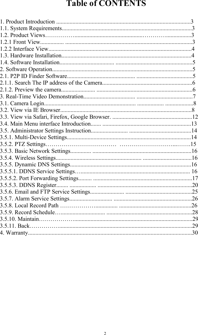 2Table of CONTENTS1. Product Introduction ...........................................................................................31.1. System Requirements........................................................................................31.2. Product Views……………..............................................………….................31.2.1 Front View................ ......................................................................................31.2.2 Interface View.................................................................................................41.3. Hardware Installation........................................................................................41.4. Software Installation..................................... ....................................................52. Software Operation...............................................................................................52.1. P2P ID Finder Software.............................................. ......................................52.1.1. Search The IP address of the Camera.............................................................62.1.2. Preview the camera....................... .................................................................63. Real-Time Video Demonstration................................... ......................................73.1. Camera Login.............................................................. .................. ...................83.2. View via IE Browser.........................................................................................83.3. View via Safari, Firefox, Google Browser. ......................................................123.4. Main Menu interface Introduction....... ............................................................133.5. Administrator Settings Instruction......................... ..........................................143.5.1. Multi-Device Settings....................................................................................143.5.2. PTZ Settings……………………………… ………………………...…….153.5.3. Basic Network Settings.............. ...................................................................163.5.4. Wireless Settings.......................................................... .................................163.5.5. Dynamic DNS Settings..................................................................................163.5.5.1. DDNS Service Settings….......................................................................... 163.5.5.2. Port Forwarding Settings......... ...................................................................173.5.5.3. DDNS Register........ .................. ................................................................203.5.6. Email and FTP Service Settings....................... .............................................253.5.7. Alarm Service Settings............................. .....................................................263.5.8. Local Record Path ………………............... .................................................263.5.9. Record Schedule….............................. ..........................................................283.5.10. Maintain………………................................................................................293.5.11. Back……………..........................................................................................294. Warranty...............................................................................................................30