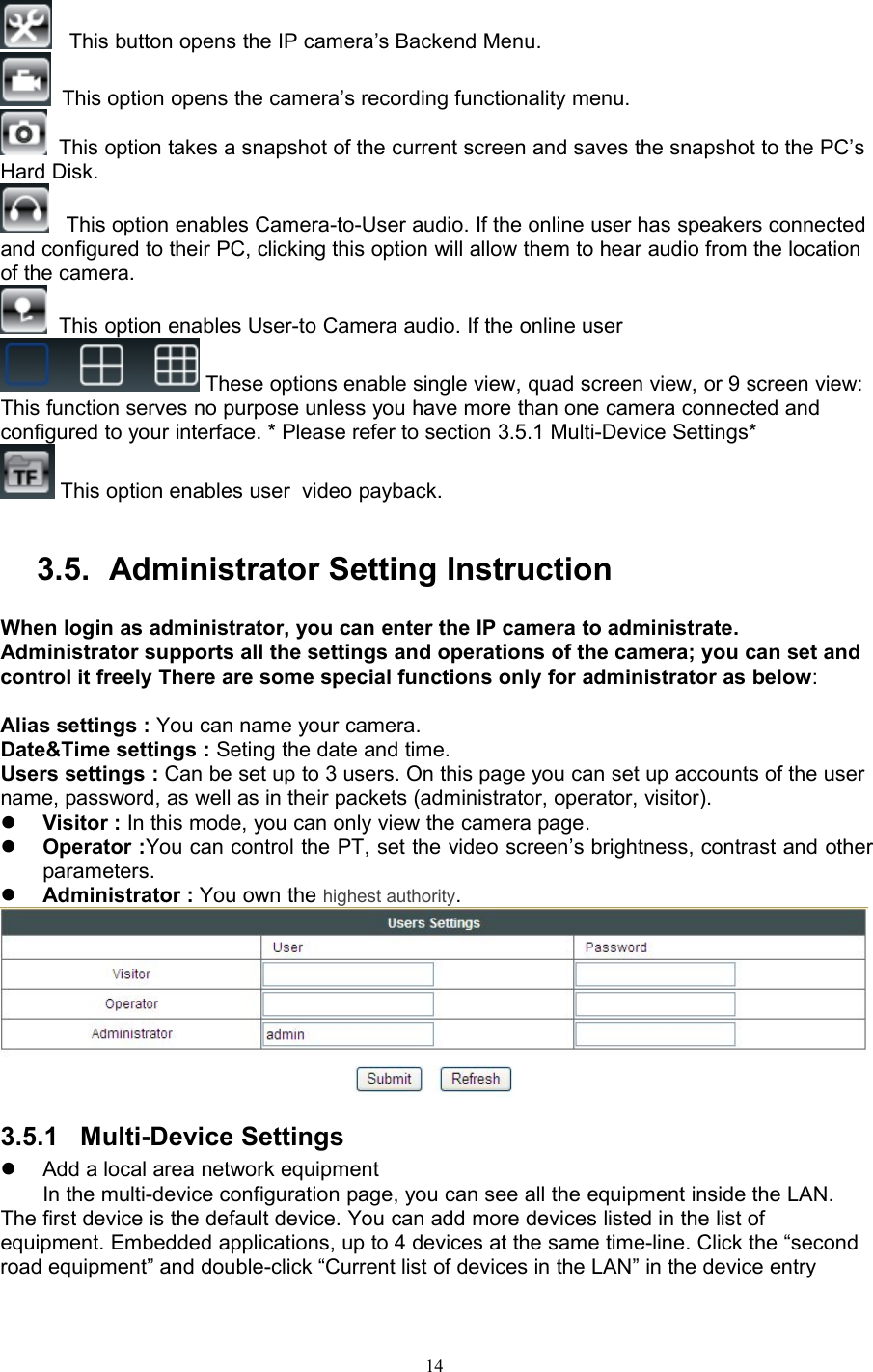 14This button opens the IP camera’s Backend Menu.This option opens the camera’s recording functionality menu.This option takes a snapshot of the current screen and saves the snapshot to the PC’sHard Disk.This option enables Camera-to-User audio. If the online user has speakers connectedand configured to their PC, clicking this option will allow them to hear audio from the locationof the camera.This option enables User-to Camera audio. If the online userThese options enable single view, quad screen view, or 9 screen view:This function serves no purpose unless you have more than one camera connected andconfigured to your interface. * Please refer to section 3.5.1 Multi-Device Settings*This option enables user video payback.3.5. Administrator Setting InstructionWhen login as administrator, you can enter the IP camera to administrate.Administrator supports all the settings and operations of the camera; you can set andcontrol it freely There are some special functions only for administrator as below:Alias settings : You can name your camera.Date&amp;Time settings : Seting the date and time.Users settings : Can be set up to 3 users. On this page you can set up accounts of the username, password, as well as in their packets (administrator, operator, visitor).Visitor : In this mode, you can only view the camera page.Operator :You can control the PT, set the video screen’s brightness, contrast and otherparameters.Administrator : You own the highest authority.3.5.1 Multi-Device SettingsAdd a local area network equipmentIn the multi-device configuration page, you can see all the equipment inside the LAN.The first device is the default device. You can add more devices listed in the list ofequipment. Embedded applications, up to 4 devices at the same time-line. Click the “secondroad equipment” and double-click “Current list of devices in the LAN” in the device entry