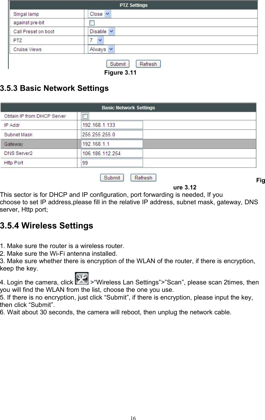 16Figure 3.113.5.3 Basic Network SettingsFigure 3.12This sector is for DHCP and IP configuration, port forwarding is needed, If youchoose to set IP address,please fill in the relative IP address, subnet mask, gateway, DNSserver, Http port;3.5.4 Wireless Settings1. Make sure the router is a wireless router.2. Make sure the Wi-Fi antenna installed.3. Make sure whether there is encryption of the WLAN of the router, if there is encryption,keep the key.4. Login the camera, click &gt;“Wireless Lan Settings”&gt;”Scan”, please scan 2times, thenyou will find the WLAN from the list, choose the one you use.5. If there is no encryption, just click “Submit”, if there is encryption, please input the key,then click “Submit”.6. Wait about 30 seconds, the camera will reboot, then unplug the network cable.