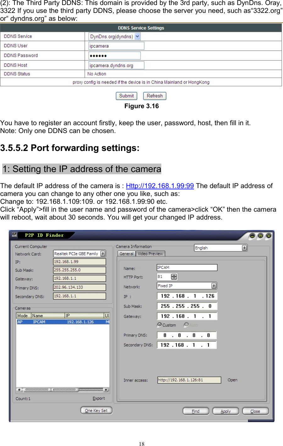 18(2): The Third Party DDNS: This domain is provided by the 3rd party, such as DynDns. Oray,3322 If you use the third party DDNS, please choose the server you need, such as“3322.org”or“ dyndns.org” as below:Figure 3.16You have to register an account firstly, keep the user, password, host, then fill in it.Note: Only one DDNS can be chosen.3.5.5.2 Port forwarding settings:1: Setting the IP address of the cameraThe default IP address of the camera is : Http://192.168.1.99:99 The default IP address ofcamera you can change to any other one you like, such as:Change to: 192.168.1.109:109. or 192.168.1.99:90 etc.Click “Apply”&gt;fill in the user name and password of the camera&gt;click “OK” then the camerawill reboot, wait about 30 seconds. You will get your changed IP address.