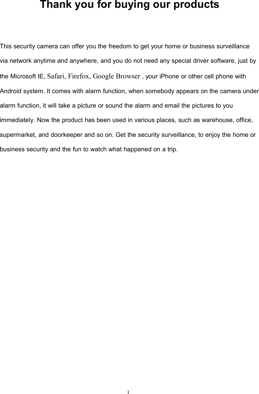 1Thank you for buying our productsThis security camera can offer you the freedom to get your home or business surveillancevia network anytime and anywhere, and you do not need any special driver software, just bythe Microsoft IE, Safari, Firefox, Google Browser , your iPhone or other cell phone withAndroid system. It comes with alarm function, when somebody appears on the camera underalarm function, it will take a picture or sound the alarm and email the pictures to youimmediately. Now the product has been used in various places, such as warehouse, office,supermarket, and doorkeeper and so on. Get the security surveillance, to enjoy the home orbusiness security and the fun to watch what happened on a trip.