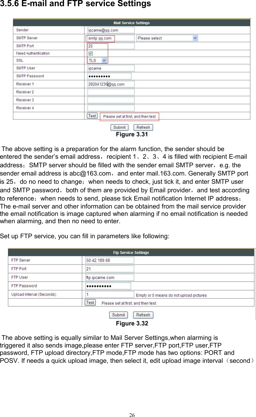 263.5.6 E-mail and FTP service SettingsFigure 3.31The above setting is a preparation for the alarm function, the sender should beentered the sender’s email address，recipient 1、2、3、4 is filled with recipient E-mailaddress；SMTP server should be filled with the sender email SMTP server，e.g. thesender email address is abc@163.com，and enter mail.163.com. Generally SMTP portis 25，do no need to change；when needs to check, just tick it, and enter SMTP userand SMTP password，both of them are provided by Email provider，and test accordingto reference；when needs to send, please tick Email notification Internet IP address；The e-mail server and other information can be obtained from the mail service providerthe email notification is image captured when alarming if no email notification is neededwhen alarming, and then no need to enter.Set up FTP service, you can fill in parameters like following:Figure 3.32The above setting is equally similar to Mail Server Settings,when alarming istriggered it also sends image,please enter FTP server,FTP port,FTP user,FTPpassword, FTP upload directory,FTP mode,FTP mode has two options: PORT andPOSV. If needs a quick upload image, then select it, edit upload image interval（second）