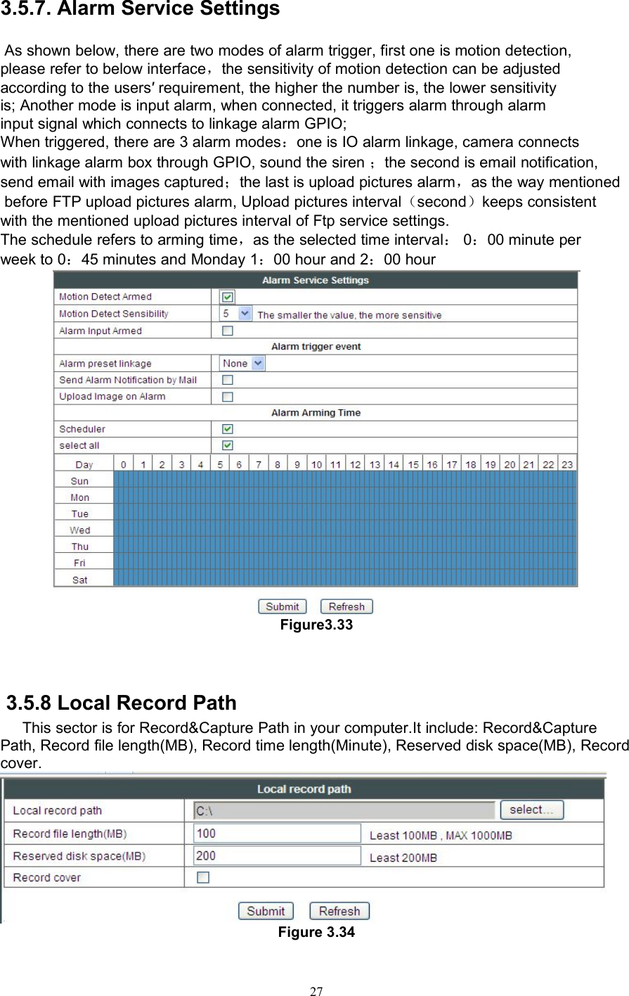 273.5.7. Alarm Service SettingsAs shown below, there are two modes of alarm trigger, first one is motion detection,please refer to below interface，the sensitivity of motion detection can be adjustedaccording to the users′ requirement, the higher the number is, the lower sensitivityis; Another mode is input alarm, when connected, it triggers alarm through alarminput signal which connects to linkage alarm GPIO;When triggered, there are 3 alarm modes：one is IO alarm linkage, camera connectswith linkage alarm box through GPIO, sound the siren ；the second is email notification,send email with images captured；the last is upload pictures alarm，as the way mentionedbefore FTP upload pictures alarm, Upload pictures interval（second）keeps consistentwith the mentioned upload pictures interval of Ftp service settings.The schedule refers to arming time，as the selected time interval：0：00 minute perweek to 0：45 minutes and Monday 1：00 hour and 2：00 hourFigure3.333.5.8 Local Record PathThis sector is for Record&amp;Capture Path in your computer.It include: Record&amp;CapturePath, Record file length(MB), Record time length(Minute), Reserved disk space(MB), Recordcover.Figure 3.34