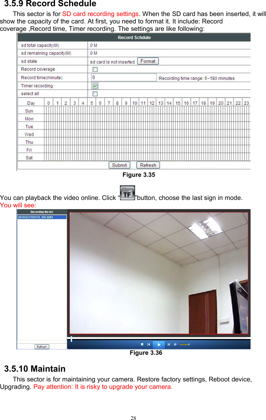 283.5.9 Record ScheduleThis sector is for SD card recording settings. When the SD card has been inserted, it willshow the capacity of the card. At first, you need to format it. It include: Recordcoverage ,Record time, Timer recording. The settings are like following:Figure 3.35You can playback the video online. Click “ ”button, choose the last sign in mode.You will see:Figure 3.363.5.10 MaintainThis sector is for maintaining your camera. Restore factory settings, Reboot device,Upgrading. Pay attention: It is risky to upgrade your camera.