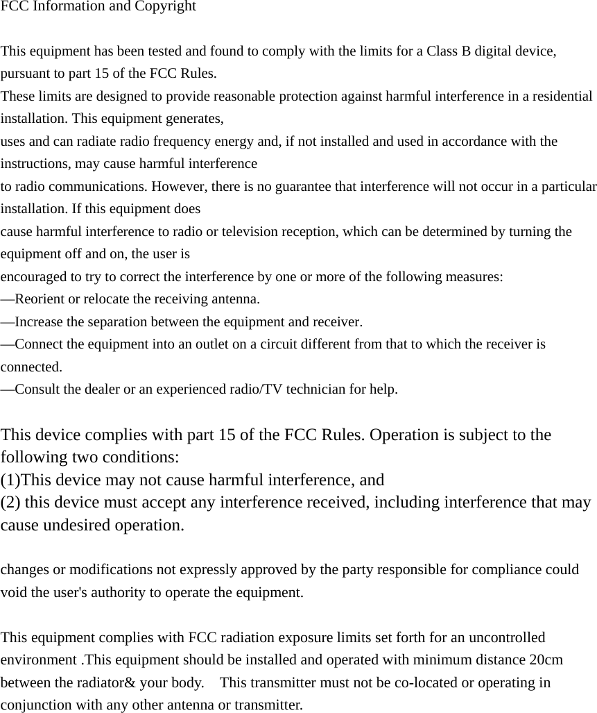  FCC Information and Copyright  This equipment has been tested and found to comply with the limits for a Class B digital device, pursuant to part 15 of the FCC Rules. These limits are designed to provide reasonable protection against harmful interference in a residential installation. This equipment generates, uses and can radiate radio frequency energy and, if not installed and used in accordance with the instructions, may cause harmful interference to radio communications. However, there is no guarantee that interference will not occur in a particular installation. If this equipment does cause harmful interference to radio or television reception, which can be determined by turning the equipment off and on, the user is encouraged to try to correct the interference by one or more of the following measures: —Reorient or relocate the receiving antenna. —Increase the separation between the equipment and receiver. —Connect the equipment into an outlet on a circuit different from that to which the receiver is connected. —Consult the dealer or an experienced radio/TV technician for help.  This device complies with part 15 of the FCC Rules. Operation is subject to the following two conditions: (1)This device may not cause harmful interference, and   (2) this device must accept any interference received, including interference that may cause undesired operation.  changes or modifications not expressly approved by the party responsible for compliance could void the user&apos;s authority to operate the equipment.  This equipment complies with FCC radiation exposure limits set forth for an uncontrolled environment .This equipment should be installed and operated with minimum distance 20cm between the radiator&amp; your body.    This transmitter must not be co-located or operating in conjunction with any other antenna or transmitter.            