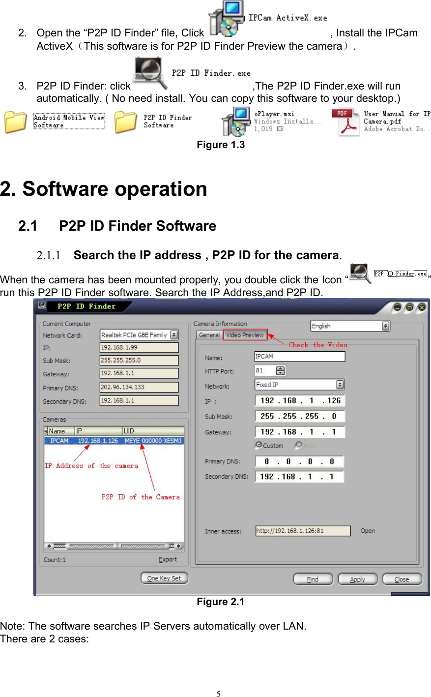 52. Open the “P2P ID Finder” file, Click , Install the IPCamActiveX（This software is for P2P ID Finder Preview the camera）.3. P2P ID Finder: click ,The P2P ID Finder.exe will runautomatically. ( No need install. You can copy this software to your desktop.)Figure 1.32. Software operation2.1 P2P ID Finder Software2.1.1 Search the IP address , P2P ID for the camera.When the camera has been mounted properly, you double click the Icon “ ”run this P2P ID Finder software. Search the IP Address,and P2P ID.Figure 2.1Note: The software searches IP Servers automatically over LAN.There are 2 cases: