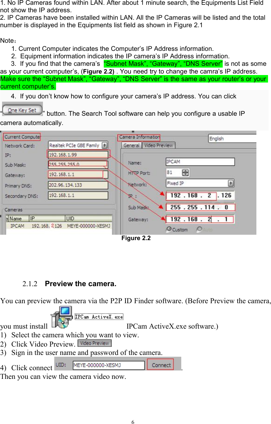 61. No IP Cameras found within LAN. After about 1 minute search, the Equipments List Fieldnot show the IP address.2. IP Cameras have been installed within LAN. All the IP Cameras will be listed and the totalnumber is displayed in the Equipments list field as shown in Figure 2.1Note：1. Current Computer indicates the Computer’s IP Address information.2. Equipment information indicates the IP camera’s IP Address information.3. If you find that the camera’s “Subnet Mask”, “Gateway”, “DNS Server” is not as someas your current computer’s, (Figure 2.2) . You need try to change the camra’s IP address.Make sure the “Subnet Mask”, “Gateway”, “DNS Server” is the same as your router’s or yourcurrent computer’s.4. If you don’t know how to configure your camera’s IP address. You can click“ ” button. The Search Tool software can help you configure a usable IPcamera automatically.Figure 2.22.1.2 Preview the camera.You can preview the camera via the P2P ID Finder software. (Before Preview the camera,you must install IPCam ActiveX.exe software.)1) Select the camera which you want to view.2) Click Video Preview.3) Sign in the user name and password of the camera.4) Click connect .Then you can view the camera video now.