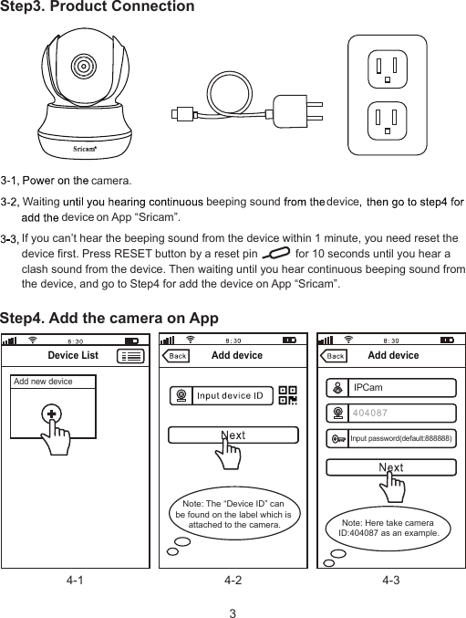 Step3. Product ConnectionIf you can’t hear the beeping sound from the device within 1 minute, you need reset the device first. Press RESET button by a reset pin            for 10 seconds until you hear a clash sound from the device. Then waiting until you hear continuous beeping sound from the device, and go to Step4 for add the device on App “Sricam”.Waitingon App “Sricam”..Step4. Add the camera on App4-1 4-2 4-3Add deviceAdd deviceDevice ListNote: The “Device ID” can be found on the label which is attached to the camera. Note: Here take camera ID:404087 as an example.Add new deviceIPCamInput password(default:888888)beeping sound devicedevicecamera.3