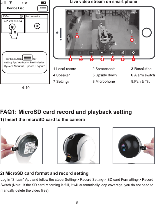 4-101) Insert the microSD card to the camera IPCam Add new device Device ListTap this button                for setting App“Authority. Multi-Media, System,About us, Update, Logout.”Live video stream on smart phoneMicrophone92) MicroSD card format and record setting9.Pan &amp; Tilt2.ScreenshotsFAQ1: MicroSD card record and playback settingLog in “Sricam” App and follow the steps: Setting-&gt; Record Setting-&gt; SD card Formatting-&gt; Record Switch (Note:  If the SD card recording is full, it will automatically loop coverage, you do not need to manually delete the video files).  5