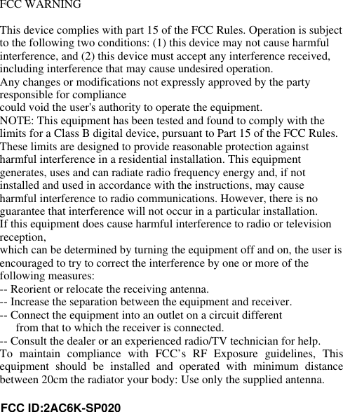 FCC WARNINGThis device complies with part 15 of the FCC Rules. Operation is subjectto the following two conditions: (1) this device may not cause harmfulinterference, and (2) this device must accept any interference received,including interference that may cause undesired operation.Any changes or modifications not expressly approved by the partyresponsible for compliancecould void the user&apos;s authority to operate the equipment.NOTE: This equipment has been tested and found to comply with thelimits for a Class B digital device, pursuant to Part 15 of the FCC Rules.These limits are designed to provide reasonable protection againstharmful interference in a residential installation. This equipmentgenerates, uses and can radiate radio frequency energy and, if notinstalled and used in accordance with the instructions, may causeharmful interference to radio communications. However, there is noguarantee that interference will not occur in a particular installation.If this equipment does cause harmful interference to radio or televisionreception,which can be determined by turning the equipment off and on, the user isencouraged to try to correct the interference by one or more of thefollowing measures:-- Reorient or relocate the receiving antenna.-- Increase the separation between the equipment and receiver.-- Connect the equipment into an outlet on a circuit differentfrom that to which the receiver is connected.-- Consult the dealer or an experienced radio/TV technician for help.To  maintain  compliance  with  FCC’s  RF  Exposure  guidelines,  Thisequipment  should  be  installed  and  operated  with  minimum  distancebetween 20cm the radiator your body: Use only the supplied antenna.FCC ID:2AC6K-SP020