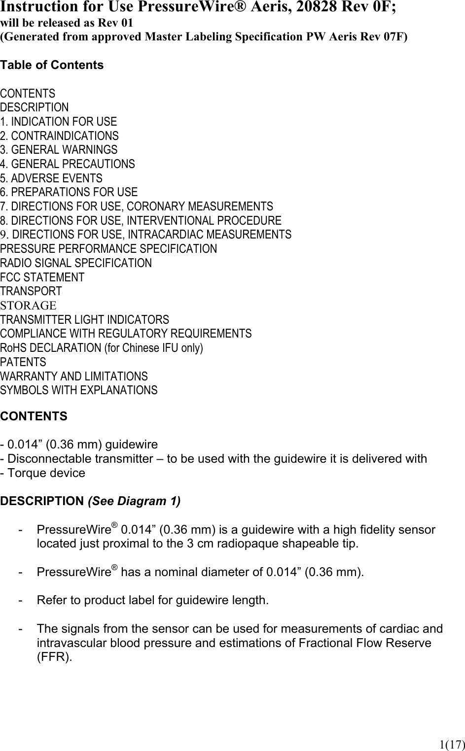  1(17)Instruction for Use PressureWire® Aeris, 20828 Rev 0F; will be released as Rev 01 (Generated from approved Master Labeling Specification PW Aeris Rev 07F)  Table of Contents  CONTENTS DESCRIPTION 1. INDICATION FOR USE 2. CONTRAINDICATIONS 3. GENERAL WARNINGS 4. GENERAL PRECAUTIONS 5. ADVERSE EVENTS 6. PREPARATIONS FOR USE 7. DIRECTIONS FOR USE, CORONARY MEASUREMENTS 8. DIRECTIONS FOR USE, INTERVENTIONAL PROCEDURE 9. DIRECTIONS FOR USE, INTRACARDIAC MEASUREMENTS PRESSURE PERFORMANCE SPECIFICATION RADIO SIGNAL SPECIFICATION FCC STATEMENT TRANSPORT STORAGE TRANSMITTER LIGHT INDICATORS COMPLIANCE WITH REGULATORY REQUIREMENTS RoHS DECLARATION (for Chinese IFU only) PATENTS WARRANTY AND LIMITATIONS SYMBOLS WITH EXPLANATIONS  CONTENTS  - 0.014” (0.36 mm) guidewire - Disconnectable transmitter – to be used with the guidewire it is delivered with - Torque device  DESCRIPTION (See Diagram 1)  - PressureWire® 0.014” (0.36 mm) is a guidewire with a high fidelity sensor located just proximal to the 3 cm radiopaque shapeable tip.  - PressureWire® has a nominal diameter of 0.014” (0.36 mm).  -  Refer to product label for guidewire length.  -  The signals from the sensor can be used for measurements of cardiac and intravascular blood pressure and estimations of Fractional Flow Reserve (FFR).    
