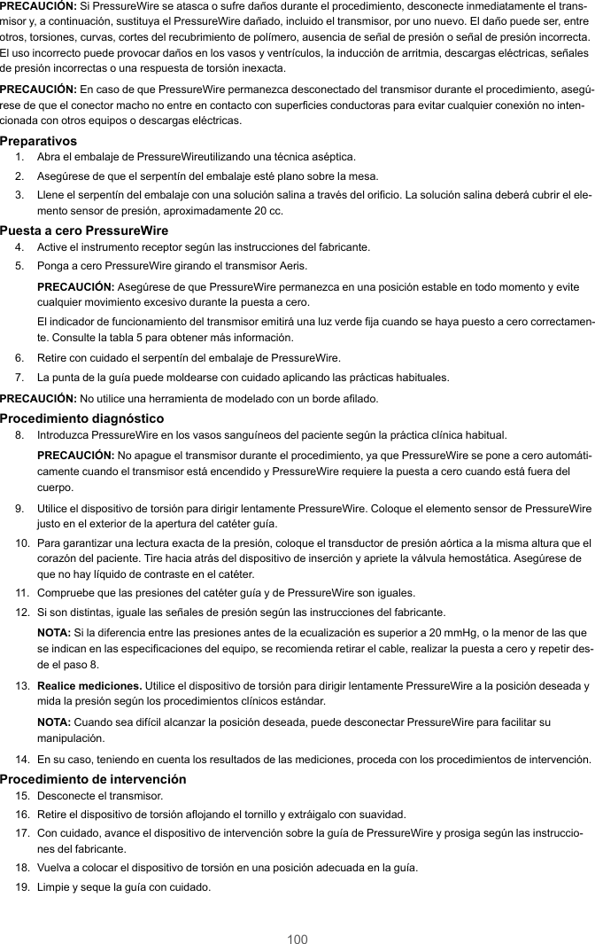 100PRECAUCIÓN: Si PressureWire se atasca o sufre daños durante el procedimiento, desconecte inmediatamente el trans-misor y, a continuación, sustituya el PressureWire dañado, incluido el transmisor, por uno nuevo. El daño puede ser, entreotros, torsiones, curvas, cortes del recubrimiento de polímero, ausencia de señal de presión o señal de presión incorrecta.El uso incorrecto puede provocar daños en los vasos y ventrículos, la inducción de arritmia, descargas eléctricas, señalesde presión incorrectas o una respuesta de torsión inexacta.PRECAUCIÓN: En caso de que PressureWire permanezca desconectado del transmisor durante el procedimiento, asegú-rese de que el conector macho no entre en contacto con superficies conductoras para evitar cualquier conexión no inten-cionada con otros equipos o descargas eléctricas.Preparativos1. Abra el embalaje de PressureWireutilizando una técnica aséptica.2. Asegúrese de que el serpentín del embalaje esté plano sobre la mesa.3. Llene el serpentín del embalaje con una solución salina a través del orificio. La solución salina deberá cubrir el ele-mento sensor de presión, aproximadamente 20 cc.Puesta a cero PressureWire4. Active el instrumento receptor según las instrucciones del fabricante.5. Ponga a cero PressureWire girando el transmisor Aeris.PRECAUCIÓN: Asegúrese de que PressureWire permanezca en una posición estable en todo momento y evitecualquier movimiento excesivo durante la puesta a cero.El indicador de funcionamiento del transmisor emitirá una luz verde fija cuando se haya puesto a cero correctamen-te. Consulte la tabla 5 para obtener más información.6. Retire con cuidado el serpentín del embalaje de PressureWire.7. La punta de la guía puede moldearse con cuidado aplicando las prácticas habituales.PRECAUCIÓN: No utilice una herramienta de modelado con un borde afilado.Procedimiento diagnóstico8. Introduzca PressureWire en los vasos sanguíneos del paciente según la práctica clínica habitual.PRECAUCIÓN: No apague el transmisor durante el procedimiento, ya que PressureWire se pone a cero automáti-camente cuando el transmisor está encendido y PressureWire requiere la puesta a cero cuando está fuera delcuerpo.9. Utilice el dispositivo de torsión para dirigir lentamente PressureWire. Coloque el elemento sensor de PressureWirejusto en el exterior de la apertura del catéter guía.10. Para garantizar una lectura exacta de la presión, coloque el transductor de presión aórtica a la misma altura que elcorazón del paciente. Tire hacia atrás del dispositivo de inserción y apriete la válvula hemostática. Asegúrese deque no hay líquido de contraste en el catéter.11. Compruebe que las presiones del catéter guía y de PressureWire son iguales.12. Si son distintas, iguale las señales de presión según las instrucciones del fabricante.NOTA: Si la diferencia entre las presiones antes de la ecualización es superior a 20 mmHg, o la menor de las quese indican en las especificaciones del equipo, se recomienda retirar el cable, realizar la puesta a cero y repetir des-de el paso 8.13. Realice mediciones. Utilice el dispositivo de torsión para dirigir lentamente PressureWire a la posición deseada ymida la presión según los procedimientos clínicos estándar.NOTA: Cuando sea difícil alcanzar la posición deseada, puede desconectar PressureWire para facilitar sumanipulación.14. En su caso, teniendo en cuenta los resultados de las mediciones, proceda con los procedimientos de intervención.Procedimiento de intervención15. Desconecte el transmisor.16. Retire el dispositivo de torsión aflojando el tornillo y extráigalo con suavidad.17. Con cuidado, avance el dispositivo de intervención sobre la guía de PressureWire y prosiga según las instruccio-nes del fabricante.18. Vuelva a colocar el dispositivo de torsión en una posición adecuada en la guía.19. Limpie y seque la guía con cuidado.