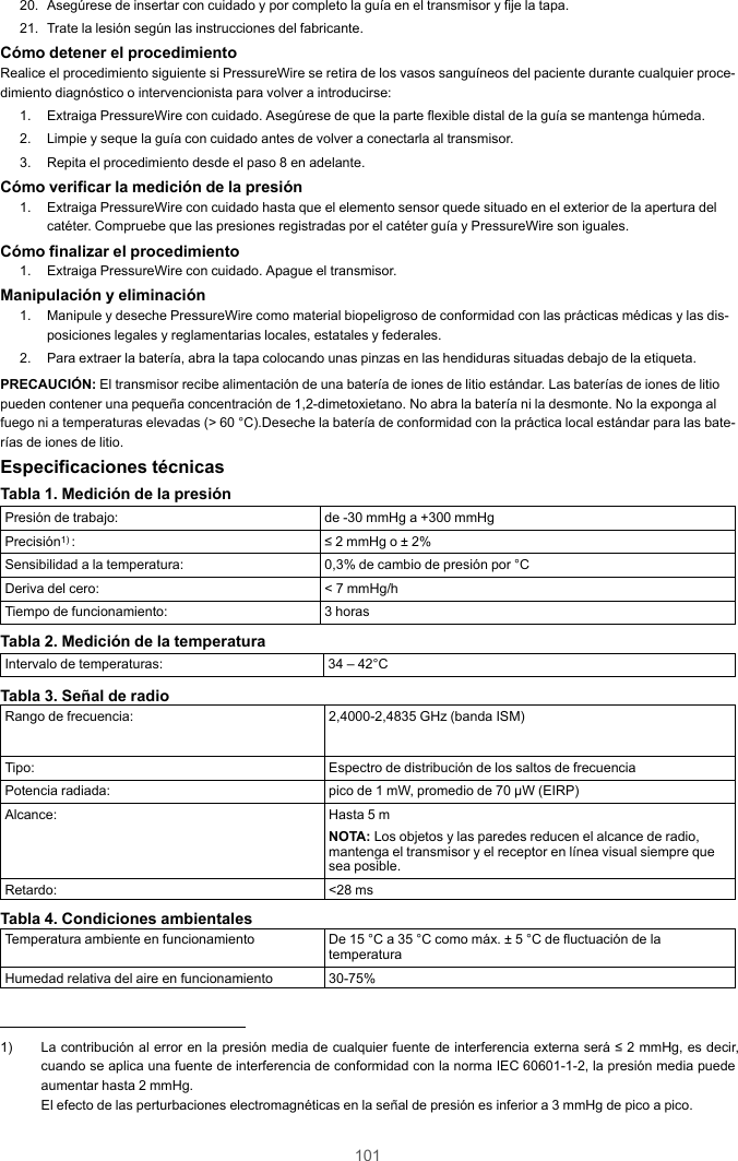 10120. Asegúrese de insertar con cuidado y por completo la guía en el transmisor y fije la tapa.21. Trate la lesión según las instrucciones del fabricante.Cómo detener el procedimientoRealice el procedimiento siguiente si PressureWire se retira de los vasos sanguíneos del paciente durante cualquier proce-dimiento diagnóstico o intervencionista para volver a introducirse:1. Extraiga PressureWire con cuidado. Asegúrese de que la parte flexible distal de la guía se mantenga húmeda.2. Limpie y seque la guía con cuidado antes de volver a conectarla al transmisor.3. Repita el procedimiento desde el paso 8 en adelante.Cómo verificar la medición de la presión1. Extraiga PressureWire con cuidado hasta que el elemento sensor quede situado en el exterior de la apertura delcatéter. Compruebe que las presiones registradas por el catéter guía y PressureWire son iguales.Cómo finalizar el procedimiento1. Extraiga PressureWire con cuidado. Apague el transmisor.Manipulación y eliminación1. Manipule y deseche PressureWire como material biopeligroso de conformidad con las prácticas médicas y las dis-posiciones legales y reglamentarias locales, estatales y federales.2. Para extraer la batería, abra la tapa colocando unas pinzas en las hendiduras situadas debajo de la etiqueta.PRECAUCIÓN: El transmisor recibe alimentación de una batería de iones de litio estándar. Las baterías de iones de litiopueden contener una pequeña concentración de 1,2-dimetoxietano. No abra la batería ni la desmonte. No la exponga alfuego ni a temperaturas elevadas (&gt; 60 °C).Deseche la batería de conformidad con la práctica local estándar para las bate-rías de iones de litio.Especificaciones técnicasTabla 1. Medición de la presiónPresión de trabajo: de -30 mmHg a +300 mmHgPrecisión1) : ≤ 2 mmHg o ± 2%Sensibilidad a la temperatura: 0,3% de cambio de presión por °CDeriva del cero: &lt; 7 mmHg/hTiempo de funcionamiento: 3 horasTabla 2. Medición de la temperaturaIntervalo de temperaturas: 34 – 42°CTabla 3. Señal de radioRango de frecuencia: 2,4000-2,4835 GHz (banda ISM)Tipo: Espectro de distribución de los saltos de frecuenciaPotencia radiada: pico de 1 mW, promedio de 70 μW (EIRP)Alcance: Hasta 5 mNOTA: Los objetos y las paredes reducen el alcance de radio,mantenga el transmisor y el receptor en línea visual siempre quesea posible.Retardo: &lt;28 msTabla 4. Condiciones ambientalesTemperatura ambiente en funcionamiento De 15 °C a 35 °C como máx. ± 5 °C de fluctuación de latemperaturaHumedad relativa del aire en funcionamiento 30-75%1) La contribución al error en la presión media de cualquier fuente de interferencia externa será ≤ 2 mmHg, es decir,cuando se aplica una fuente de interferencia de conformidad con la norma IEC 60601-1-2, la presión media puedeaumentar hasta 2 mmHg.El efecto de las perturbaciones electromagnéticas en la señal de presión es inferior a 3 mmHg de pico a pico.