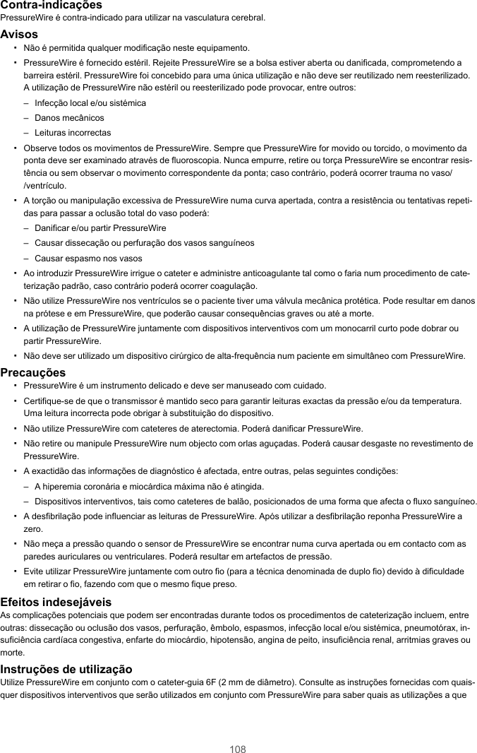 108Contra-indicaçõesPressureWire é contra-indicado para utilizar na vasculatura cerebral.Avisos▪Não é permitida qualquer modificação neste equipamento.▪PressureWire é fornecido estéril. Rejeite PressureWire se a bolsa estiver aberta ou danificada, comprometendo abarreira estéril. PressureWire foi concebido para uma única utilização e não deve ser reutilizado nem reesterilizado.A utilização de PressureWire não estéril ou reesterilizado pode provocar, entre outros:– Infecção local e/ou sistémica– Danos mecânicos– Leituras incorrectas▪Observe todos os movimentos de PressureWire. Sempre que PressureWire for movido ou torcido, o movimento daponta deve ser examinado através de fluoroscopia. Nunca empurre, retire ou torça PressureWire se encontrar resis-tência ou sem observar o movimento correspondente da ponta; caso contrário, poderá ocorrer trauma no vaso//ventrículo.▪A torção ou manipulação excessiva de PressureWire numa curva apertada, contra a resistência ou tentativas repeti-das para passar a oclusão total do vaso poderá:– Danificar e/ou partir PressureWire– Causar dissecação ou perfuração dos vasos sanguíneos– Causar espasmo nos vasos▪Ao introduzir PressureWire irrigue o cateter e administre anticoagulante tal como o faria num procedimento de cate-terização padrão, caso contrário poderá ocorrer coagulação.▪Não utilize PressureWire nos ventrículos se o paciente tiver uma válvula mecânica protética. Pode resultar em danosna prótese e em PressureWire, que poderão causar consequências graves ou até a morte.▪A utilização de PressureWire juntamente com dispositivos interventivos com um monocarril curto pode dobrar oupartir PressureWire.▪Não deve ser utilizado um dispositivo cirúrgico de alta-frequência num paciente em simultâneo com PressureWire.Precauções▪PressureWire é um instrumento delicado e deve ser manuseado com cuidado.▪Certifique-se de que o transmissor é mantido seco para garantir leituras exactas da pressão e/ou da temperatura.Uma leitura incorrecta pode obrigar à substituição do dispositivo.▪Não utilize PressureWire com cateteres de aterectomia. Poderá danificar PressureWire.▪Não retire ou manipule PressureWire num objecto com orlas aguçadas. Poderá causar desgaste no revestimento dePressureWire.▪A exactidão das informações de diagnóstico é afectada, entre outras, pelas seguintes condições:– A hiperemia coronária e miocárdica máxima não é atingida.– Dispositivos interventivos, tais como cateteres de balão, posicionados de uma forma que afecta o fluxo sanguíneo.▪A desfibrilação pode influenciar as leituras de PressureWire. Após utilizar a desfibrilação reponha PressureWire azero.▪Não meça a pressão quando o sensor de PressureWire se encontrar numa curva apertada ou em contacto com asparedes auriculares ou ventriculares. Poderá resultar em artefactos de pressão.▪Evite utilizar PressureWire juntamente com outro fio (para a técnica denominada de duplo fio) devido à dificuldadeem retirar o fio, fazendo com que o mesmo fique preso.Efeitos indesejáveisAs complicações potenciais que podem ser encontradas durante todos os procedimentos de cateterização incluem, entreoutras: dissecação ou oclusão dos vasos, perfuração, êmbolo, espasmos, infecção local e/ou sistémica, pneumotórax, in-suficiência cardíaca congestiva, enfarte do miocárdio, hipotensão, angina de peito, insuficiência renal, arritmias graves oumorte.Instruções de utilizaçãoUtilize PressureWire em conjunto com o cateter-guia 6F (2 mm de diâmetro). Consulte as instruções fornecidas com quais-quer dispositivos interventivos que serão utilizados em conjunto com PressureWire para saber quais as utilizações a que