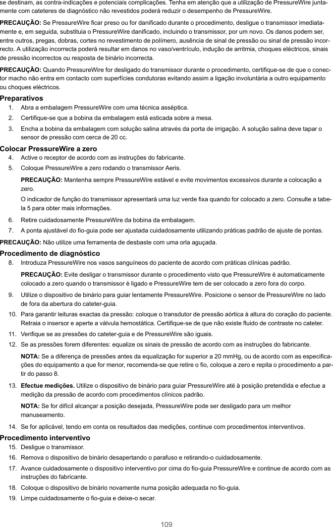 109se destinam, as contra-indicações e potenciais complicações. Tenha em atenção que a utilização de PressureWire junta-mente com cateteres de diagnóstico não revestidos poderá reduzir o desempenho de PressureWire.PRECAUÇÃO: Se PressureWire ficar preso ou for danificado durante o procedimento, desligue o transmissor imediata-mente e, em seguida, substituia o PressureWire danificado, incluindo o transmissor, por um novo. Os danos podem ser,entre outros, pregas, dobras, cortes no revestimento de polímero, ausência de sinal de pressão ou sinal de pressão incor-recto. A utilização incorrecta poderá resultar em danos no vaso/ventrículo, indução de arritmia, choques eléctricos, sinaisde pressão incorrectos ou resposta de binário incorrecta.PRECAUÇÃO: Quando PressureWire for desligado do transmissor durante o procedimento, certifique-se de que o conec-tor macho não entra em contacto com superfícies condutoras evitando assim a ligação involuntária a outro equipamentoou choques eléctricos.Preparativos1. Abra a embalagem PressureWire com uma técnica asséptica.2. Certifique-se que a bobina da embalagem está esticada sobre a mesa.3. Encha a bobina da embalagem com solução salina através da porta de irrigação. A solução salina deve tapar osensor de pressão com cerca de 20 cc.Colocar PressureWire a zero4. Active o receptor de acordo com as instruções do fabricante.5. Coloque PressureWire a zero rodando o transmissor Aeris.PRECAUÇÃO: Mantenha sempre PressureWire estável e evite movimentos excessivos durante a colocação azero.O indicador de função do transmissor apresentará uma luz verde fixa quando for colocado a zero. Consulte a tabe-la 5 para obter mais informações.6. Retire cuidadosamente PressureWire da bobina da embalagem.7. A ponta ajustável do fio-guia pode ser ajustada cuidadosamente utilizando práticas padrão de ajuste de pontas.PRECAUÇÃO: Não utilize uma ferramenta de desbaste com uma orla aguçada.Procedimento de diagnóstico8. Introduza PressureWire nos vasos sanguíneos do paciente de acordo com práticas clínicas padrão.PRECAUÇÃO: Evite desligar o transmissor durante o procedimento visto que PressureWire é automaticamentecolocado a zero quando o transmissor é ligado e PressureWire tem de ser colocado a zero fora do corpo.9. Utilize o dispositivo de binário para guiar lentamente PressureWire. Posicione o sensor de PressureWire no ladode fora da abertura do cateter-guia.10. Para garantir leituras exactas da pressão: coloque o transdutor de pressão aórtica à altura do coração do paciente.Retraia o insersor e aperte a válvula hemostática. Certifique-se de que não existe fluido de contraste no cateter.11. Verifique se as pressões do cateter-guia e de PressureWire são iguais.12. Se as pressões forem diferentes: equalize os sinais de pressão de acordo com as instruções do fabricante.NOTA: Se a diferença de pressões antes da equalização for superior a 20 mmHg, ou de acordo com as especifica-ções do equipamento a que for menor, recomenda-se que retire o fio, coloque a zero e repita o procedimento a par-tir do passo 8.13. Efectue medições. Utilize o dispositivo de binário para guiar PressureWire até à posição pretendida e efectue amedição da pressão de acordo com procedimentos clínicos padrão.NOTA: Se for difícil alcançar a posição desejada, PressureWire pode ser desligado para um melhormanuseamento.14. Se for aplicável, tendo em conta os resultados das medições, continue com procedimentos interventivos.Procedimento interventivo15. Desligue o transmissor.16. Remova o dispositivo de binário desapertando o parafuso e retirando-o cuidadosamente.17. Avance cuidadosamente o dispositivo interventivo por cima do fio-guia PressureWire e continue de acordo com asinstruções do fabricante.18. Coloque o dispositivo de binário novamente numa posição adequada no fio-guia.19. Limpe cuidadosamente o fio-guia e deixe-o secar.