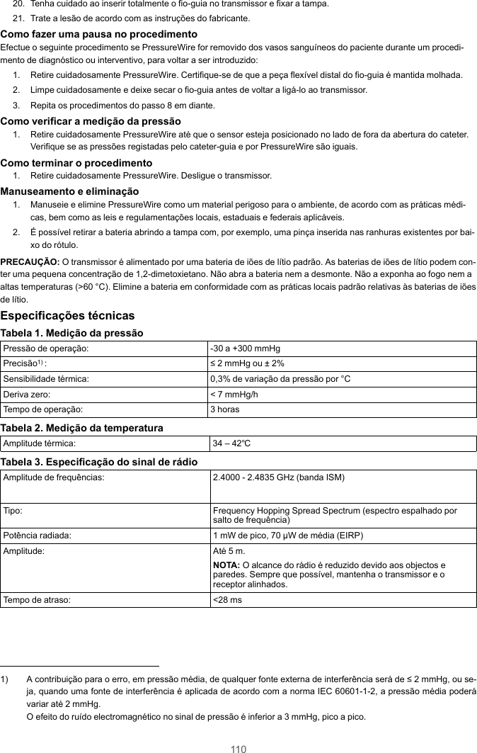 11020. Tenha cuidado ao inserir totalmente o fio-guia no transmissor e fixar a tampa.21. Trate a lesão de acordo com as instruções do fabricante.Como fazer uma pausa no procedimentoEfectue o seguinte procedimento se PressureWire for removido dos vasos sanguíneos do paciente durante um procedi-mento de diagnóstico ou interventivo, para voltar a ser introduzido:1. Retire cuidadosamente PressureWire. Certifique-se de que a peça flexível distal do fio-guia é mantida molhada.2. Limpe cuidadosamente e deixe secar o fio-guia antes de voltar a ligá-lo ao transmissor.3. Repita os procedimentos do passo 8 em diante.Como verificar a medição da pressão1. Retire cuidadosamente PressureWire até que o sensor esteja posicionado no lado de fora da abertura do cateter.Verifique se as pressões registadas pelo cateter-guia e por PressureWire são iguais.Como terminar o procedimento1. Retire cuidadosamente PressureWire. Desligue o transmissor.Manuseamento e eliminação1. Manuseie e elimine PressureWire como um material perigoso para o ambiente, de acordo com as práticas médi-cas, bem como as leis e regulamentações locais, estaduais e federais aplicáveis.2. É possível retirar a bateria abrindo a tampa com, por exemplo, uma pinça inserida nas ranhuras existentes por bai-xo do rótulo.PRECAUÇÃO: O transmissor é alimentado por uma bateria de iões de lítio padrão. As baterias de iões de lítio podem con-ter uma pequena concentração de 1,2-dimetoxietano. Não abra a bateria nem a desmonte. Não a exponha ao fogo nem aaltas temperaturas (&gt;60 °C). Elimine a bateria em conformidade com as práticas locais padrão relativas às baterias de iõesde lítio.Especificações técnicasTabela 1. Medição da pressãoPressão de operação: -30 a +300 mmHgPrecisão1) : ≤ 2 mmHg ou ± 2%Sensibilidade térmica: 0,3% de variação da pressão por °CDeriva zero: &lt; 7 mmHg/hTempo de operação: 3 horasTabela 2. Medição da temperaturaAmplitude térmica: 34 – 42℃Tabela 3. Especificação do sinal de rádioAmplitude de frequências: 2.4000 - 2.4835 GHz (banda ISM)Tipo: Frequency Hopping Spread Spectrum (espectro espalhado porsalto de frequência)Potência radiada: 1 mW de pico, 70 μW de média (EIRP)Amplitude: Até 5 m.NOTA: O alcance do rádio é reduzido devido aos objectos eparedes. Sempre que possível, mantenha o transmissor e oreceptor alinhados.Tempo de atraso: &lt;28 ms1) A contribuição para o erro, em pressão média, de qualquer fonte externa de interferência será de ≤ 2 mmHg, ou se-ja, quando uma fonte de interferência é aplicada de acordo com a norma IEC 60601-1-2, a pressão média poderávariar até 2 mmHg.O efeito do ruído electromagnético no sinal de pressão é inferior a 3 mmHg, pico a pico.