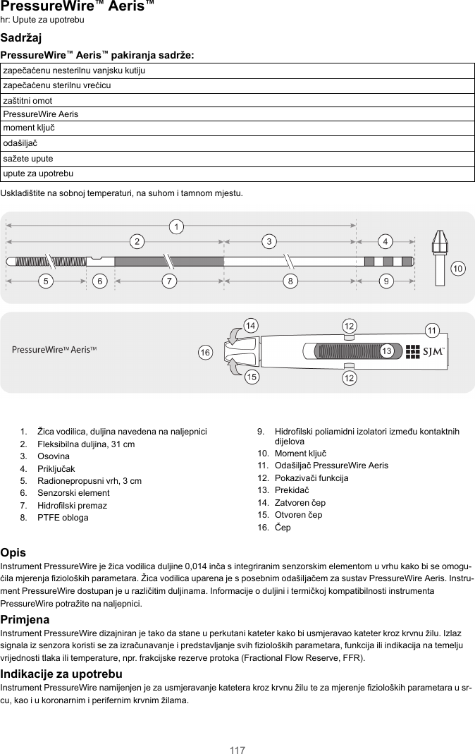 117PressureWire™Aeris™hr: Upute za upotrebuSadržajPressureWire™Aeris™pakiranja sadrže:zapečaćenu nesterilnu vanjsku kutijuzapečaćenu sterilnu vrećicuzaštitni omotPressureWire Aerismoment ključodašiljačsažete uputeupute za upotrebuUskladištite na sobnoj temperaturi, na suhom i tamnom mjestu.1. Žica vodilica, duljina navedena na naljepnici2. Fleksibilna duljina, 31 cm3. Osovina4. Priključak5. Radionepropusni vrh, 3 cm6. Senzorski element7. Hidrofilski premaz8. PTFE obloga9. Hidrofilski poliamidni izolatori između kontaktnihdijelova10. Moment ključ11. Odašiljač PressureWire Aeris12. Pokazivači funkcija13. Prekidač14. Zatvoren čep15. Otvoren čep16. ČepOpisInstrument PressureWire je žica vodilica duljine 0,014 inča s integriranim senzorskim elementom u vrhu kako bi se omogu-ćila mjerenja fizioloških parametara. Žica vodilica uparena je s posebnim odašiljačem za sustav PressureWire Aeris. Instru-ment PressureWire dostupan je u različitim duljinama. Informacije o duljini i termičkoj kompatibilnosti instrumentaPressureWire potražite na naljepnici.PrimjenaInstrument PressureWire dizajniran je tako da stane u perkutani kateter kako bi usmjeravao kateter kroz krvnu žilu. Izlazsignala iz senzora koristi se za izračunavanje i predstavljanje svih fizioloških parametara, funkcija ili indikacija na temeljuvrijednosti tlaka ili temperature, npr. frakcijske rezerve protoka (Fractional Flow Reserve, FFR).Indikacije za upotrebuInstrument PressureWire namijenjen je za usmjeravanje katetera kroz krvnu žilu te za mjerenje fizioloških parametara u sr-cu, kao i u koronarnim i perifernim krvnim žilama.