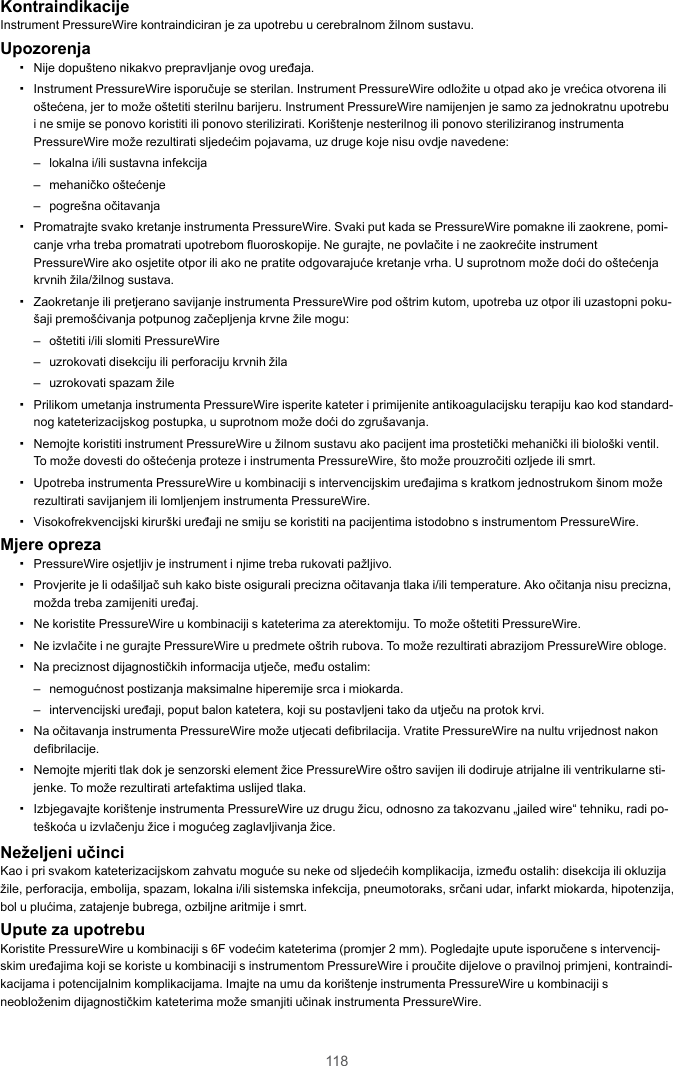 118KontraindikacijeInstrument PressureWire kontraindiciran je za upotrebu u cerebralnom žilnom sustavu.Upozorenja▪Nije dopušteno nikakvo prepravljanje ovog uređaja.▪Instrument PressureWire isporučuje se sterilan. Instrument PressureWire odložite u otpad ako je vrećica otvorena ilioštećena, jer to može oštetiti sterilnu barijeru. Instrument PressureWire namijenjen je samo za jednokratnu upotrebui ne smije se ponovo koristiti ili ponovo sterilizirati. Korištenje nesterilnog ili ponovo steriliziranog instrumentaPressureWire može rezultirati sljedećim pojavama, uz druge koje nisu ovdje navedene:– lokalna i/ili sustavna infekcija– mehaničko oštećenje– pogrešna očitavanja▪Promatrajte svako kretanje instrumenta PressureWire. Svaki put kada se PressureWire pomakne ili zaokrene, pomi-canje vrha treba promatrati upotrebom fluoroskopije. Ne gurajte, ne povlačite i ne zaokrećite instrumentPressureWire ako osjetite otpor ili ako ne pratite odgovarajuće kretanje vrha. U suprotnom može doći do oštećenjakrvnih žila/žilnog sustava.▪Zaokretanje ili pretjerano savijanje instrumenta PressureWire pod oštrim kutom, upotreba uz otpor ili uzastopni poku-šaji premošćivanja potpunog začepljenja krvne žile mogu:– oštetiti i/ili slomiti PressureWire– uzrokovati disekciju ili perforaciju krvnih žila– uzrokovati spazam žile▪Prilikom umetanja instrumenta PressureWire isperite kateter i primijenite antikoagulacijsku terapiju kao kod standard-nog kateterizacijskog postupka, u suprotnom može doći do zgrušavanja.▪Nemojte koristiti instrument PressureWire u žilnom sustavu ako pacijent ima prostetički mehanički ili biološki ventil.To može dovesti do oštećenja proteze i instrumenta PressureWire, što može prouzročiti ozljede ili smrt.▪Upotreba instrumenta PressureWire u kombinaciji s intervencijskim uređajima s kratkom jednostrukom šinom možerezultirati savijanjem ili lomljenjem instrumenta PressureWire.▪Visokofrekvencijski kirurški uređaji ne smiju se koristiti na pacijentima istodobno s instrumentom PressureWire.Mjere opreza▪PressureWire osjetljiv je instrument i njime treba rukovati pažljivo.▪Provjerite je li odašiljač suh kako biste osigurali precizna očitavanja tlaka i/ili temperature. Ako očitanja nisu precizna,možda treba zamijeniti uređaj.▪Ne koristite PressureWire u kombinaciji s kateterima za aterektomiju. To može oštetiti PressureWire.▪Ne izvlačite i ne gurajte PressureWire u predmete oštrih rubova. To može rezultirati abrazijom PressureWire obloge.▪Na preciznost dijagnostičkih informacija utječe, među ostalim:– nemogućnost postizanja maksimalne hiperemije srca i miokarda.– intervencijski uređaji, poput balon katetera, koji su postavljeni tako da utječu na protok krvi.▪Na očitavanja instrumenta PressureWire može utjecati defibrilacija. Vratite PressureWire na nultu vrijednost nakondefibrilacije.▪Nemojte mjeriti tlak dok je senzorski element žice PressureWire oštro savijen ili dodiruje atrijalne ili ventrikularne sti-jenke. To može rezultirati artefaktima uslijed tlaka.▪Izbjegavajte korištenje instrumenta PressureWire uz drugu žicu, odnosno za takozvanu „jailed wire“ tehniku, radi po-teškoća u izvlačenju žice i mogućeg zaglavljivanja žice.Neželjeni učinciKao i pri svakom kateterizacijskom zahvatu moguće su neke od sljedećih komplikacija, između ostalih: disekcija ili okluzijažile, perforacija, embolija, spazam, lokalna i/ili sistemska infekcija, pneumotoraks, srčani udar, infarkt miokarda, hipotenzija,bol u plućima, zatajenje bubrega, ozbiljne aritmije i smrt.Upute za upotrebuKoristite PressureWire u kombinaciji s 6F vodećim kateterima (promjer 2 mm). Pogledajte upute isporučene s intervencij-skim uređajima koji se koriste u kombinaciji s instrumentom PressureWire i proučite dijelove o pravilnoj primjeni, kontraindi-kacijama i potencijalnim komplikacijama. Imajte na umu da korištenje instrumenta PressureWire u kombinaciji sneobloženim dijagnostičkim kateterima može smanjiti učinak instrumenta PressureWire.