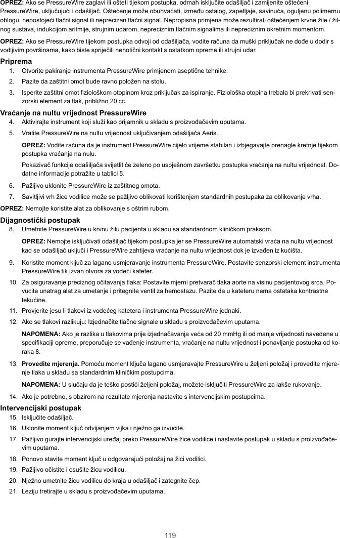 119OPREZ: Ako se PressureWire zaglavi ili ošteti tijekom postupka, odmah isključite odašiljač i zamijenite oštećeniPressureWire, uključujući i odašiljač. Oštećenje može obuhvaćati, između ostalog, zapetljaje, savinuća, oguljenu polimernuoblogu, nepostojeći tlačni signal ili neprecizan tlačni signal. Nepropisna primjena može rezultirati oštećenjem krvne žile / žil-nog sustava, indukcijom aritmije, strujnim udarom, nepreciznim tlačnim signalima ili nepreciznim okretnim momentom.OPREZ: Ako se PressureWire tijekom postupka odvoji od odašiljača, vodite računa da muški priključak ne dođe u dodir svodljivim površinama, kako biste spriječili nehotični kontakt s ostatkom opreme ili strujni udar.Priprema1. Otvorite pakiranje instrumenta PressureWire primjenom aseptične tehnike.2. Pazite da zaštitni omot bude ravno položen na stolu.3. Isperite zaštitni omot fiziološkom otopinom kroz priključak za ispiranje. Fiziološka otopina trebala bi prekrivati sen-zorski element za tlak, približno 20 cc.Vraćanje na nultu vrijednost PressureWire4. Aktivirajte instrument koji služi kao prijamnik u skladu s proizvođačevim uputama.5. Vratite PressureWire na nultu vrijednost uključivanjem odašiljača Aeris.OPREZ: Vodite računa da je instrument PressureWire cijelo vrijeme stabilan i izbjegavajte prenagle kretnje tijekompostupka vraćanja na nulu.Pokazivač funkcije odašiljača svijetlit će zeleno po uspješnom završetku postupka vraćanja na nultu vrijednost. Do-datne informacije potražite u tablici 5.6. Pažljivo uklonite PressureWire iz zaštitnog omota.7. Savitljivi vrh žice vodilice može se pažljivo oblikovati korištenjem standardnih postupaka za oblikovanje vrha.OPREZ: Nemojte koristite alat za oblikovanje s oštrim rubom.Dijagnostički postupak8. Umetnite PressureWire u krvnu žilu pacijenta u skladu sa standardnom kliničkom praksom.OPREZ: Nemojte isključivati odašiljač tijekom postupka jer se PressureWire automatski vraća na nultu vrijednostkad se odašiljač uključi i PressureWire zahtijeva vraćanje na nultu vrijednost dok je izvađen iz kućišta.9. Koristite moment ključ za lagano usmjeravanje instrumenta PressureWire. Postavite senzorski element instrumentaPressureWire tik izvan otvora za vodeći kateter.10. Za osiguravanje preciznog očitavanja tlaka: Postavite mjerni pretvarač tlaka aorte na visinu pacijentovog srca. Po-vucite unatrag alat za umetanje i pritegnite ventil za hemostazu. Pazite da u kateteru nema ostataka kontrastnetekućine.11. Provjerite jesu li tlakovi iz vodećeg katetera i instrumenta PressureWire jednaki.12. Ako se tlakovi razlikuju: Izjednačite tlačne signale u skladu s proizvođačevim uputama.NAPOMENA: Ako je razlika u tlakovima prije izjednačavanja veća od 20 mmHg ili od manje vrijednosti navedene uspecifikaciji opreme, preporučuje se vađenje instrumenta, vraćanje na nultu vrijednost i ponavljanje postupka od ko-raka 8.13. Provedite mjerenja. Pomoću moment ključa lagano usmjeravajte PressureWire u željeni položaj i provedite mjere-nje tlaka u skladu sa standardnim kliničkim postupcima.NAPOMENA: U slučaju da je teško postići željeni položaj, možete isključiti PressureWire za lakše rukovanje.14. Ako je potrebno, s obzirom na rezultate mjerenja nastavite s intervencijskim postupcima.Intervencijski postupak15. Isključite odašiljač.16. Uklonite moment ključ odvijanjem vijka i nježno ga izvucite.17. Pažljivo gurajte intervencijski uređaj preko PressureWire žice vodilice i nastavite postupak u skladu s proizvođače-vim uputama.18. Ponovo stavite moment ključ u odgovarajući položaj na žici vodilici.19. Pažljivo očistite i osušite žicu vodilicu.20. Nježno umetnite žicu vodilicu do kraja u odašiljač i zategnite čep.21. Leziju tretirajte u skladu s proizvođačevim uputama.