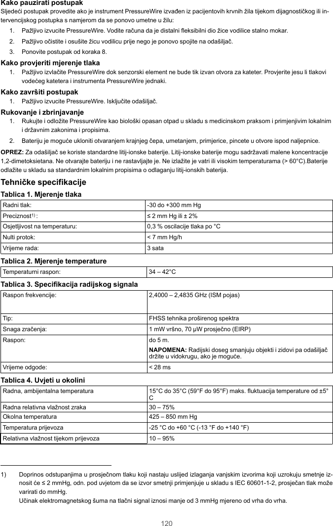 120Kako pauzirati postupakSljedeći postupak provedite ako je instrument PressureWire izvađen iz pacijentovih krvnih žila tijekom dijagnostičkog ili in-tervencijskog postupka s namjerom da se ponovo umetne u žilu:1. Pažljivo izvucite PressureWire. Vodite računa da je distalni fleksibilni dio žice vodilice stalno mokar.2. Pažljivo očistite i osušite žicu vodilicu prije nego je ponovo spojite na odašiljač.3. Ponovite postupak od koraka 8.Kako provjeriti mjerenje tlaka1. Pažljivo izvlačite PressureWire dok senzorski element ne bude tik izvan otvora za kateter. Provjerite jesu li tlakovivodećeg katetera i instrumenta PressureWire jednaki.Kako završiti postupak1. Pažljivo izvucite PressureWire. Isključite odašiljač.Rukovanje i zbrinjavanje1. Rukujte i odložite PressureWire kao biološki opasan otpad u skladu s medicinskom praksom i primjenjivim lokalnimi državnim zakonima i propisima.2. Bateriju je moguće ukloniti otvaranjem krajnjeg čepa, umetanjem, primjerice, pincete u otvore ispod naljepnice.OPREZ: Za odašiljač se koriste standardne litij-ionske baterije. Litij-ionske baterije mogu sadržavati malene koncentracije1,2-dimetoksietana. Ne otvarajte bateriju i ne rastavljajte je. Ne izlažite je vatri ili visokim temperaturama (&gt; 60°C).Baterijeodlažite u skladu sa standardnim lokalnim propisima o odlaganju litij-ionskih baterija.Tehničke specifikacijeTablica 1. Mjerenje tlakaRadni tlak: -30 do +300 mm HgPreciznost1) : ≤ 2 mm Hg ili ± 2%Osjetljivost na temperaturu: 0,3 % oscilacije tlaka po °CNulti protok: &lt; 7 mm Hg/hVrijeme rada: 3 sataTablica 2. Mjerenje temperatureTemperaturni raspon: 34 – 42°CTablica 3. Specifikacija radijskog signalaRaspon frekvencije: 2,4000 – 2,4835 GHz (ISM pojas)Tip: FHSS tehnika proširenog spektraSnaga zračenja: 1 mW vršno, 70 µW prosječno (EIRP)Raspon: do 5 m.NAPOMENA: Radijski doseg smanjuju objekti i zidovi pa odašiljačdržite u vidokrugu, ako je moguće.Vrijeme odgode: &lt; 28 msTablica 4. Uvjeti u okoliniRadna, ambijentalna temperatura 15°C do 35°C (59°F do 95°F) maks. fluktuacija temperature od ±5°CRadna relativna vlažnost zraka 30 – 75%Okolna temperatura 425 – 850 mm HgTemperatura prijevoza -25 °C do +60 °C (-13 °F do +140 °F)Relativna vlažnost tijekom prijevoza 10 – 95%1) Doprinos odstupanjima u prosječnom tlaku koji nastaju uslijed izlaganja vanjskim izvorima koji uzrokuju smetnje iz-nosit će ≤ 2 mmHg, odn. pod uvjetom da se izvor smetnji primjenjuje u skladu s IEC 60601-1-2, prosječan tlak moževarirati do mmHg.Učinak elektromagnetskog šuma na tlačni signal iznosi manje od 3 mmHg mjereno od vrha do vrha.