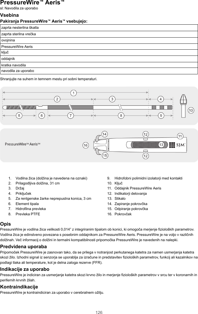 126PressureWire™Aeris™sl: Navodila za uporaboVsebinaPakiranja PressureWire™Aeris™vsebujejo:zaprta nesterilna škatlazaprta sterilna vrečkaovojninaPressureWire Aerisključoddajnikkratka navodilanavodila za uporaboShranjujte na suhem in temnem mestu pri sobni temperaturi.1. Vodilna žica (dolžina je navedena na oznaki)2. Prilagodljiva dolžina, 31 cm3. Držaj4. Priključek5. Za rentgenske žarke neprepustna konica, 3 cm6. Element tipala7. Hidrofilna prevleka8. Prevleka PTFE9. Hidrofobni polimidni izolatorji med kontakti10. Ključ11. Oddajnik PressureWire Aeris12. Indikatorji delovanja13. Stikalo14. Zapiranje pokrovčka15. Odpiranje pokrovčka16. PokrovčekOpisPressureWire je vodilna žica velikosti 0,014” z integriranim tipalom ob konici, ki omogoča merjenje fizioloških parametrov.Vodilna žica je edinstveno povezana s posebnim oddajnikom za PressureWire Aeris. PressureWire je na voljo v različnihdolžinah. Več informacij o dolžini in termalni kompatibilnosti pripomočka PressureWire je navedenih na nalepki.Predvidena uporabaPripomoček PressureWire je zasnovan tako, da se prilega v notranjost perkutanega katetra za namen usmerjanja katetraskozi žilo. Izhodni signal iz senzorja se uporablja za izračune in predstavitev fizioloških parametrov, funkcij ali kazalnikov napodlagi tlaka ali temperature, kot je delna zaloga rezerve (FFR).Indikacije za uporaboPressureWire je indiciran za usmerjanje katetra skozi krvno žilo in merjenje fizioloških parametrov v srcu ter v koronarnih inperifernih krvnih žilah.KontraindikacijePressureWire je kontraindiciran za uporabo v cerebralnem ožilju.