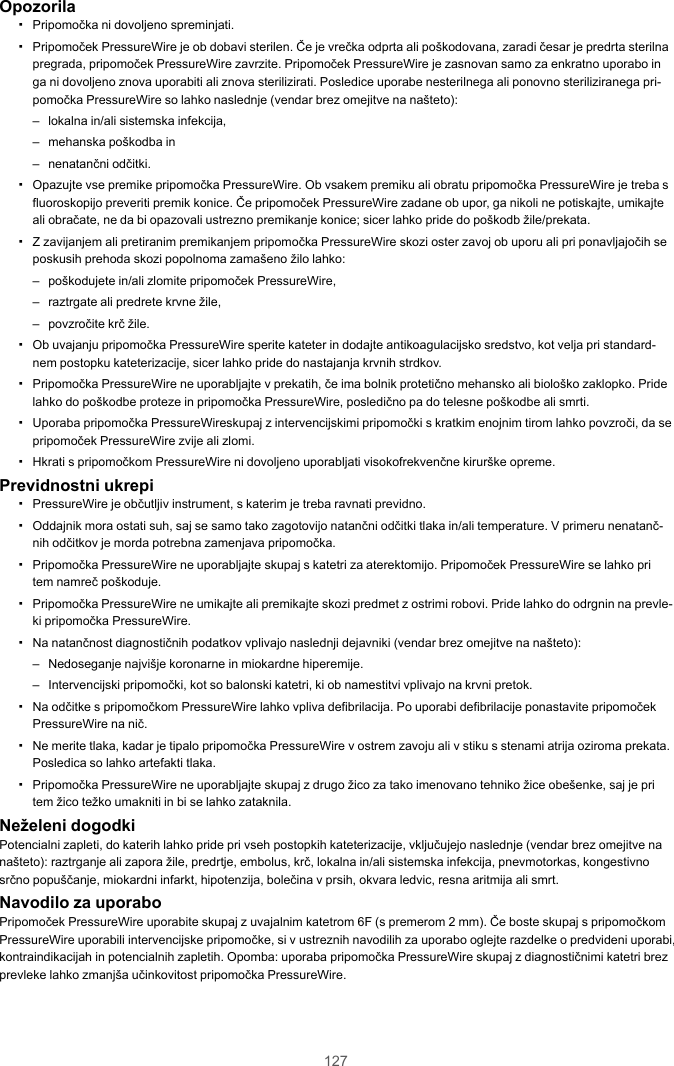 127Opozorila▪Pripomočka ni dovoljeno spreminjati.▪Pripomoček PressureWire je ob dobavi sterilen. Če je vrečka odprta ali poškodovana, zaradi česar je predrta sterilnapregrada, pripomoček PressureWire zavrzite. Pripomoček PressureWire je zasnovan samo za enkratno uporabo inga ni dovoljeno znova uporabiti ali znova sterilizirati. Posledice uporabe nesterilnega ali ponovno steriliziranega pri-pomočka PressureWire so lahko naslednje (vendar brez omejitve na našteto):– lokalna in/ali sistemska infekcija,– mehanska poškodba in– nenatančni odčitki.▪Opazujte vse premike pripomočka PressureWire. Ob vsakem premiku ali obratu pripomočka PressureWire je treba sfluoroskopijo preveriti premik konice. Če pripomoček PressureWire zadane ob upor, ga nikoli ne potiskajte, umikajteali obračate, ne da bi opazovali ustrezno premikanje konice; sicer lahko pride do poškodb žile/prekata.▪Z zavijanjem ali pretiranim premikanjem pripomočka PressureWire skozi oster zavoj ob uporu ali pri ponavljajočih seposkusih prehoda skozi popolnoma zamašeno žilo lahko:– poškodujete in/ali zlomite pripomoček PressureWire,– raztrgate ali predrete krvne žile,– povzročite krč žile.▪Ob uvajanju pripomočka PressureWire sperite kateter in dodajte antikoagulacijsko sredstvo, kot velja pri standard-nem postopku kateterizacije, sicer lahko pride do nastajanja krvnih strdkov.▪Pripomočka PressureWire ne uporabljajte v prekatih, če ima bolnik protetično mehansko ali biološko zaklopko. Pridelahko do poškodbe proteze in pripomočka PressureWire, posledično pa do telesne poškodbe ali smrti.▪Uporaba pripomočka PressureWireskupaj z intervencijskimi pripomočki s kratkim enojnim tirom lahko povzroči, da sepripomoček PressureWire zvije ali zlomi.▪Hkrati s pripomočkom PressureWire ni dovoljeno uporabljati visokofrekvenčne kirurške opreme.Previdnostni ukrepi▪PressureWire je občutljiv instrument, s katerim je treba ravnati previdno.▪Oddajnik mora ostati suh, saj se samo tako zagotovijo natančni odčitki tlaka in/ali temperature. V primeru nenatanč-nih odčitkov je morda potrebna zamenjava pripomočka.▪Pripomočka PressureWire ne uporabljajte skupaj s katetri za aterektomijo. Pripomoček PressureWire se lahko pritem namreč poškoduje.▪Pripomočka PressureWire ne umikajte ali premikajte skozi predmet z ostrimi robovi. Pride lahko do odrgnin na prevle-ki pripomočka PressureWire.▪Na natančnost diagnostičnih podatkov vplivajo naslednji dejavniki (vendar brez omejitve na našteto):– Nedoseganje najvišje koronarne in miokardne hiperemije.– Intervencijski pripomočki, kot so balonski katetri, ki ob namestitvi vplivajo na krvni pretok.▪Na odčitke s pripomočkom PressureWire lahko vpliva defibrilacija. Po uporabi defibrilacije ponastavite pripomočekPressureWire na nič.▪Ne merite tlaka, kadar je tipalo pripomočka PressureWire v ostrem zavoju ali v stiku s stenami atrija oziroma prekata.Posledica so lahko artefakti tlaka.▪Pripomočka PressureWire ne uporabljajte skupaj z drugo žico za tako imenovano tehniko žice obešenke, saj je pritem žico težko umakniti in bi se lahko zataknila.Neželeni dogodkiPotencialni zapleti, do katerih lahko pride pri vseh postopkih kateterizacije, vključujejo naslednje (vendar brez omejitve nanašteto): raztrganje ali zapora žile, predrtje, embolus, krč, lokalna in/ali sistemska infekcija, pnevmotorkas, kongestivnosrčno popuščanje, miokardni infarkt, hipotenzija, bolečina v prsih, okvara ledvic, resna aritmija ali smrt.Navodilo za uporaboPripomoček PressureWire uporabite skupaj z uvajalnim katetrom 6F (s premerom 2 mm). Če boste skupaj s pripomočkomPressureWire uporabili intervencijske pripomočke, si v ustreznih navodilih za uporabo oglejte razdelke o predvideni uporabi,kontraindikacijah in potencialnih zapletih. Opomba: uporaba pripomočka PressureWire skupaj z diagnostičnimi katetri brezprevleke lahko zmanjša učinkovitost pripomočka PressureWire.