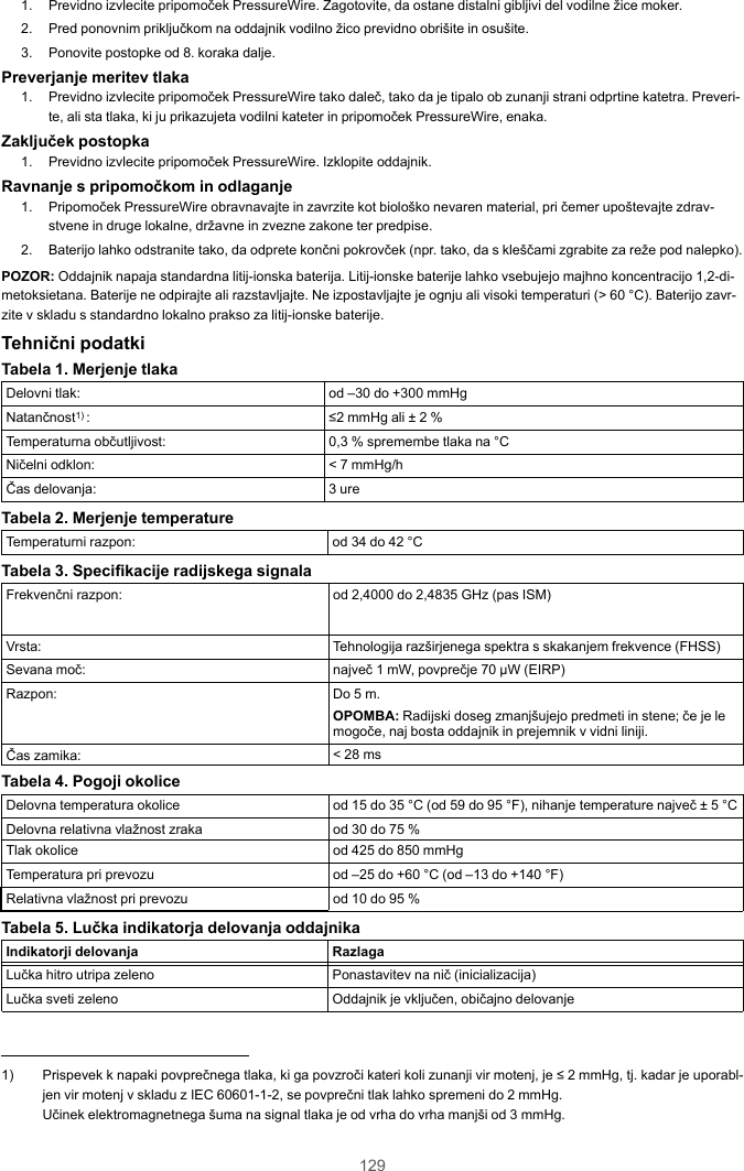 1291. Previdno izvlecite pripomoček PressureWire. Zagotovite, da ostane distalni gibljivi del vodilne žice moker.2. Pred ponovnim priključkom na oddajnik vodilno žico previdno obrišite in osušite.3. Ponovite postopke od 8. koraka dalje.Preverjanje meritev tlaka1. Previdno izvlecite pripomoček PressureWire tako daleč, tako da je tipalo ob zunanji strani odprtine katetra. Preveri-te, ali sta tlaka, ki ju prikazujeta vodilni kateter in pripomoček PressureWire, enaka.Zaključek postopka1. Previdno izvlecite pripomoček PressureWire. Izklopite oddajnik.Ravnanje s pripomočkom in odlaganje1. Pripomoček PressureWire obravnavajte in zavrzite kot biološko nevaren material, pri čemer upoštevajte zdrav-stvene in druge lokalne, državne in zvezne zakone ter predpise.2. Baterijo lahko odstranite tako, da odprete končni pokrovček (npr. tako, da s kleščami zgrabite za reže pod nalepko).POZOR: Oddajnik napaja standardna litij-ionska baterija. Litij-ionske baterije lahko vsebujejo majhno koncentracijo 1,2-di-metoksietana. Baterije ne odpirajte ali razstavljajte. Ne izpostavljajte je ognju ali visoki temperaturi (&gt; 60 °C). Baterijo zavr-zite v skladu s standardno lokalno prakso za litij-ionske baterije.Tehnični podatkiTabela 1. Merjenje tlakaDelovni tlak: od –30 do +300 mmHgNatančnost1) : ≤2 mmHg ali ± 2 %Temperaturna občutljivost: 0,3 % spremembe tlaka na °CNičelni odklon: &lt; 7 mmHg/hČas delovanja: 3 ureTabela 2. Merjenje temperatureTemperaturni razpon: od 34 do 42 °CTabela 3. Specifikacije radijskega signalaFrekvenčni razpon: od 2,4000 do 2,4835 GHz (pas ISM)Vrsta: Tehnologija razširjenega spektra s skakanjem frekvence (FHSS)Sevana moč: največ 1 mW, povprečje 70 µW (EIRP)Razpon: Do 5 m.OPOMBA: Radijski doseg zmanjšujejo predmeti in stene; če je lemogoče, naj bosta oddajnik in prejemnik v vidni liniji.Čas zamika: &lt; 28 msTabela 4. Pogoji okoliceDelovna temperatura okolice od 15 do 35 °C (od 59 do 95 °F), nihanje temperature največ ± 5 °CDelovna relativna vlažnost zraka od 30 do 75 %Tlak okolice od 425 do 850 mmHgTemperatura pri prevozu od –25 do +60 °C (od –13 do +140 °F)Relativna vlažnost pri prevozu od 10 do 95 %Tabela 5. Lučka indikatorja delovanja oddajnikaIndikatorji delovanja RazlagaLučka hitro utripa zeleno Ponastavitev na nič (inicializacija)Lučka sveti zeleno Oddajnik je vključen, običajno delovanje1) Prispevek k napaki povprečnega tlaka, ki ga povzroči kateri koli zunanji vir motenj, je ≤ 2 mmHg, tj. kadar je uporabl-jen vir motenj v skladu z IEC 60601-1-2, se povprečni tlak lahko spremeni do 2 mmHg.Učinek elektromagnetnega šuma na signal tlaka je od vrha do vrha manjši od 3 mmHg.