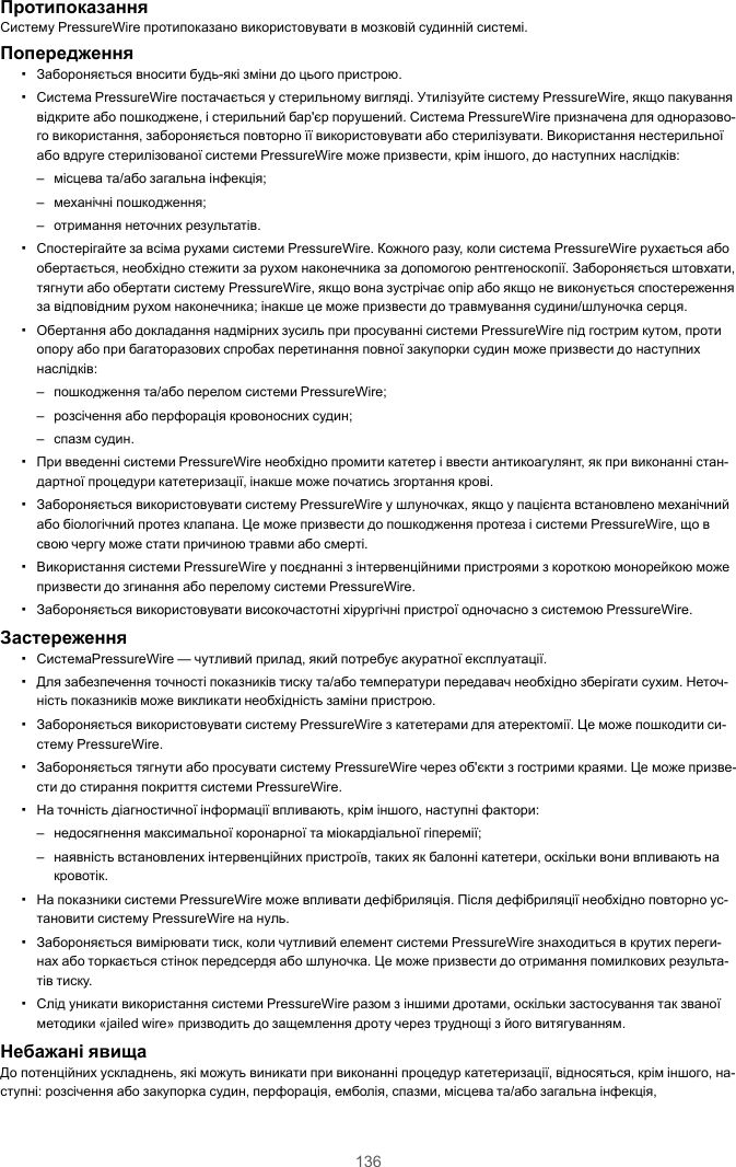 136ПротипоказанняСистему PressureWire протипоказано використовувати в мозковій судинній системі.Попередження▪Забороняється вносити будь-які зміни до цього пристрою.▪Система PressureWire постачається у стерильному вигляді. Утилізуйте систему PressureWire, якщо пакуваннявідкрите або пошкоджене, і стерильний бар&apos;єр порушений. Система PressureWire призначена для одноразово-го використання, забороняється повторно її використовувати або стерилізувати. Використання нестерильноїабо вдруге стерилізованої системи PressureWire може призвести, крім іншого, до наступних наслідків:– місцева та/або загальна інфекція;– механічні пошкодження;– отримання неточних результатів.▪Спостерігайте за всіма рухами системи PressureWire. Кожного разу, коли система PressureWire рухається абообертається, необхідно стежити за рухом наконечника за допомогою рентгеноскопії. Забороняється штовхати,тягнути або обертати систему PressureWire, якщо вона зустрічає опір або якщо не виконується спостереженняза відповідним рухом наконечника; інакше це може призвести до травмування судини/шлуночка серця.▪Обертання або докладання надмірних зусиль при просуванні системи PressureWire під гострим кутом, протиопору або при багаторазових спробах перетинання повної закупорки судин може призвести до наступнихнаслідків:– пошкодження та/або перелом системи PressureWire;– розсічення або перфорація кровоносних судин;– спазм судин.▪При введенні системи PressureWire необхідно промити катетер і ввести антикоагулянт, як при виконанні стан-дартної процедури катетеризації, інакше може початись згортання крові.▪Забороняється використовувати систему PressureWire у шлуночках, якщо у пацієнта встановлено механічнийабо біологічний протез клапана. Це може призвести до пошкодження протеза і системи PressureWire, що всвою чергу може стати причиною травми або смерті.▪Використання системи PressureWire у поєднанні з інтервенційними пристроями з короткою монорейкою можепризвести до згинання або перелому системи PressureWire.▪Забороняється використовувати високочастотні хірургічні пристрої одночасно з системою PressureWire.Застереження▪СистемаPressureWire — чутливий прилад, який потребує акуратної експлуатації.▪Для забезпечення точності показників тиску та/або температури передавач необхідно зберігати сухим. Неточ-ність показників може викликати необхідність заміни пристрою.▪Забороняється використовувати систему PressureWire з катетерами для атеректомії. Це може пошкодити си-стему PressureWire.▪Забороняється тягнути або просувати систему PressureWire через об&apos;єкти з гострими краями. Це може призве-сти до стирання покриття системи PressureWire.▪На точність діагностичної інформації впливають, крім іншого, наступні фактори:– недосягнення максимальної коронарної та міокардіальної гіперемії;– наявність встановлених інтервенційних пристроїв, таких як балонні катетери, оскільки вони впливають накровотік.▪На показники системи PressureWire може впливати дефібриляція. Після дефібриляції необхідно повторно ус-тановити систему PressureWire на нуль.▪Забороняється вимірювати тиск, коли чутливий елемент системи PressureWire знаходиться в крутих переги-нах або торкається стінок передсердя або шлуночка. Це може призвести до отримання помилкових результа-тів тиску.▪Слід уникати використання системи PressureWire разом з іншими дротами, оскільки застосування так званоїметодики «jailed wire» призводить до защемлення дроту через труднощі з його витягуванням.Небажані явищаДо потенційних ускладнень, які можуть виникати при виконанні процедур катетеризації, відносяться, крім іншого, на-ступні: розсічення або закупорка судин, перфорація, емболія, спазми, місцева та/або загальна інфекція,