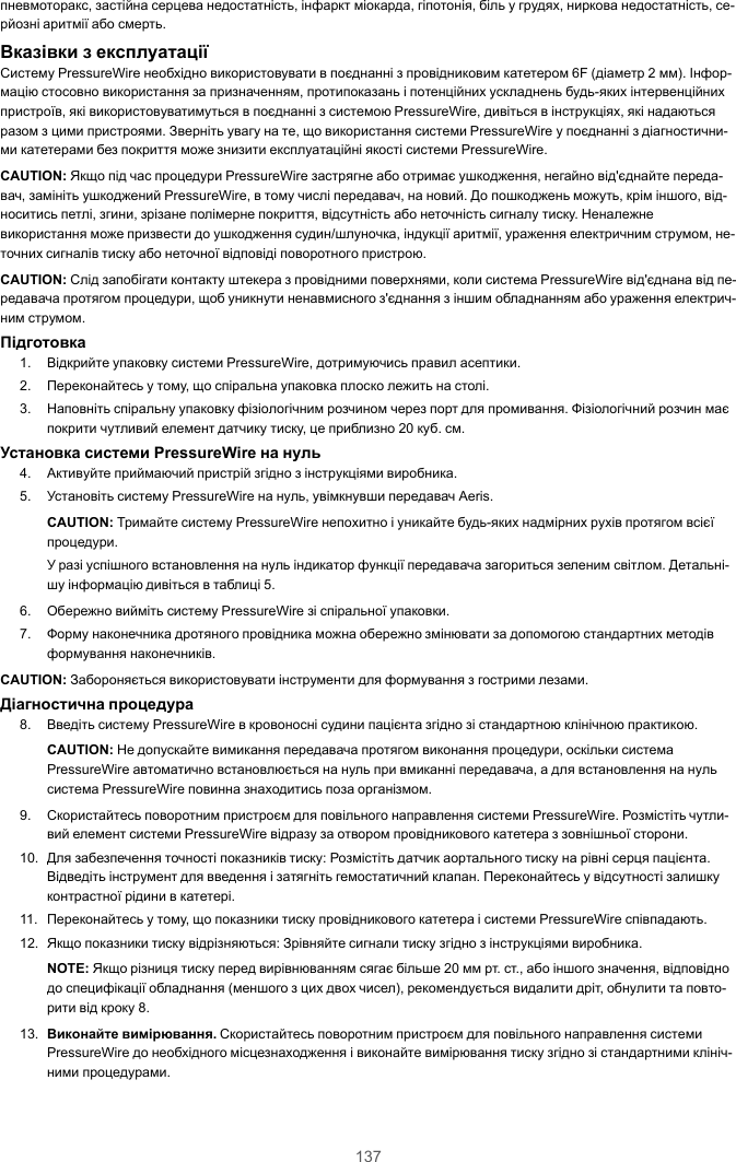 137пневмоторакс, застійна серцева недостатність, інфаркт міокарда, гіпотонія, біль у грудях, ниркова недостатність, се-рйозні аритмії або смерть.Вказівки з експлуатаціїСистему PressureWire необхідно використовувати в поєднанні з провідниковим катетером 6F (діаметр 2 мм). Інфор-мацію стосовно використання за призначенням, протипоказань і потенційних ускладнень будь-яких інтервенційнихпристроїв, які використовуватимуться в поєднанні з системою PressureWire, дивіться в інструкціях, які надаютьсяразом з цими пристроями. Зверніть увагу на те, що використання системи PressureWire у поєднанні з діагностични-ми катетерами без покриття може знизити експлуатаційні якості системи PressureWire.CAUTION: Якщо під час процедури PressureWire застрягне або отримає ушкодження, негайно від&apos;єднайте переда-вач, замініть ушкоджений PressureWire, в тому числі передавач, на новий. До пошкоджень можуть, крім іншого, від-носитись петлі, згини, зрізане полімерне покриття, відсутність або неточність сигналу тиску. Неналежневикористання може призвести до ушкодження судин/шлуночка, індукції аритмії, ураження електричним струмом, не-точних сигналів тиску або неточної відповіді поворотного пристрою.CAUTION: Слід запобігати контакту штекера з провідними поверхнями, коли система PressureWire від&apos;єднана від пе-редавача протягом процедури, щоб уникнути ненавмисного з&apos;єднання з іншим обладнанням або ураження електрич-ним струмом.Підготовка1. Відкрийте упаковку системи PressureWire, дотримуючись правил асептики.2. Переконайтесь у тому, що спіральна упаковка плоско лежить на столі.3. Наповніть спіральну упаковку фізіологічним розчином через порт для промивання. Фізіологічний розчин маєпокрити чутливий елемент датчику тиску, це приблизно 20 куб. см.Установка системи PressureWire на нуль4. Активуйте приймаючий пристрій згідно з інструкціями виробника.5. Установіть систему PressureWire на нуль, увімкнувши передавач Aeris.CAUTION: Тримайте систему PressureWire непохитно і уникайте будь-яких надмірних рухів протягом всієїпроцедури.У разі успішного встановлення на нуль індикатор функції передавача загориться зеленим світлом. Детальні-шу інформацію дивіться в таблиці 5.6. Обережно вийміть систему PressureWire зі спіральної упаковки.7. Форму наконечника дротяного провідника можна обережно змінювати за допомогою стандартних методівформування наконечників.CAUTION: Забороняється використовувати інструменти для формування з гострими лезами.Діагностична процедура8. Введіть систему PressureWire в кровоносні судини пацієнта згідно зі стандартною клінічною практикою.CAUTION: Не допускайте вимикання передавача протягом виконання процедури, оскільки системаPressureWire автоматично встановлюється на нуль при вмиканні передавача, а для встановлення на нульсистема PressureWire повинна знаходитись поза організмом.9. Скористайтесь поворотним пристроєм для повільного направлення системи PressureWire. Розмістіть чутли-вий елемент системи PressureWire відразу за отвором провідникового катетера з зовнішньої сторони.10. Для забезпечення точності показників тиску: Розмістіть датчик аортального тиску на рівні серця пацієнта.Відведіть інструмент для введення і затягніть гемостатичний клапан. Переконайтесь у відсутності залишкуконтрастної рідини в катетері.11. Переконайтесь у тому, що показники тиску провідникового катетера і системи PressureWire співпадають.12. Якщо показники тиску відрізняються: Зрівняйте сигнали тиску згідно з інструкціями виробника.NOTE: Якщо різниця тиску перед вирівнюванням сягає більше 20 мм рт. ст., або іншого значення, відповіднодо специфікації обладнання (меншого з цих двох чисел), рекомендується видалити дріт, обнулити та повто-рити від кроку 8.13. Виконайте вимірювання. Скористайтесь поворотним пристроєм для повільного направлення системиPressureWire до необхідного місцезнаходження і виконайте вимірювання тиску згідно зі стандартними клініч-ними процедурами.