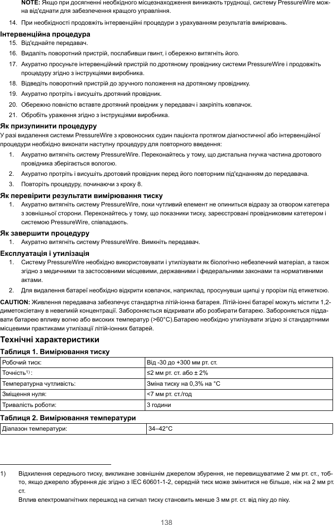 138NOTE: Якщо при досягненні необхідного місцезнаходження виникають труднощі, систему PressureWire мож-на від&apos;єднати для забезпечення кращого управління.14. При необхідності продовжіть інтервенційні процедури з урахуванням результатів вимірювань.Інтервенційна процедура15. Від&apos;єднайте передавач.16. Видаліть поворотний пристрій, послабивши гвинт, і обережно витягніть його.17. Акуратно просуньте інтервенційний пристрій по дротяному провіднику системи PressureWire і продовжітьпроцедуру згідно з інструкціями виробника.18. Відведіть поворотний пристрій до зручного положення на дротяному провіднику.19. Акуратно протріть і висушіть дротяний провідник.20. Обережно повністю вставте дротяний провідник у передавач і закріпіть ковпачок.21. Обробіть ураження згідно з інструкціями виробника.Як призупинити процедуруУ разі видалення системи PressureWire з кровоносних судин пацієнта протягом діагностичної або інтервенційноїпроцедури необхідно виконати наступну процедуру для повторного введення:1. Акуратно витягніть систему PressureWire. Переконайтесь у тому, що дистальна гнучка частина дротовогопровідника зберігається вологою.2. Акуратно протріть і висушіть дротовий провідник перед його повторним під&apos;єднанням до передавача.3. Повторіть процедуру, починаючи з кроку 8.Як перевірити результати вимірювання тиску1. Акуратно витягніть систему PressureWire, поки чутливий елемент не опиниться відразу за отвором катетераз зовнішньої сторони. Переконайтесь у тому, що показники тиску, зареєстровані провідниковим катетером ісистемою PressureWire, співпадають.Як завершити процедуру1. Акуратно витягніть систему PressureWire. Вимкніть передавач.Експлуатація і утилізація1. Систему PressureWire необхідно використовувати і утилізувати як біологічно небезпечний матеріал, а такожзгідно з медичними та застосовними місцевими, державними і федеральними законами та нормативнимиактами.2. Для видалення батареї необхідно відкрити ковпачок, наприклад, просунувши щипці у прорізи під етикеткою.CAUTION: Живлення передавача забезпечує стандартна літій-іонна батарея. Літій-іонні батареї можуть містити 1,2-диметоксіетану в невеликій концентрації. Забороняється відкривати або розбирати батарею. Забороняється підда-вати батарею впливу вогню або високих температур (&gt;60°C).Батарею необхідно утилізувати згідно зі стандартнимимісцевими практиками утилізації літій-іонних батарей.Технічні характеристикиТаблиця 1. Вимірювання тискуРобочий тиск: Від -30 до +300 мм рт. ст.Точність1) : ≤2 мм рт. ст. або ± 2%Температурна чутливість: Зміна тиску на 0,3% на °CЗміщення нуля: &lt;7 мм рт. ст./годТривалість роботи: 3 годиниТаблиця 2. Вимірювання температуриДіапазон температури: 34–42°C1) Відхилення середнього тиску, викликане зовнішнім джерелом збурення, не перевищуватиме 2 мм рт. ст., тоб-то, якщо джерело збурення діє згідно з IEC 60601-1-2, середній тиск може змінитися не більше, ніж на 2 мм рт.ст.Вплив електромагнітних перешкод на сигнал тиску становить менше 3 мм рт. ст. від піку до піку.