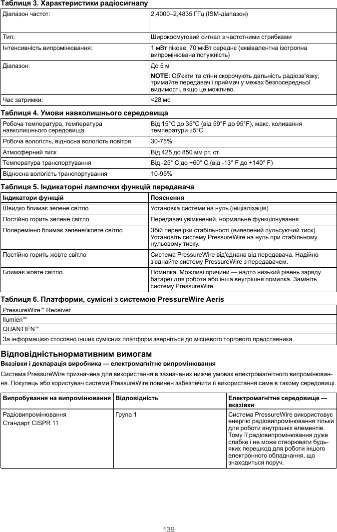 139Таблиця 3. Характеристики радіосигналуДіапазон частот: 2,4000–2,4835 ГГц (ISM-діапазон)Тип: Широкосмуговий сигнал з частотними стрибкамиІнтенсивність випромінювання: 1 мВт пікове, 70 мкВт середнє (еквівалентна ізотропнавипромінювана потужність)Діапазон: До 5 мNOTE: Об&apos;єкти та стіни скорочують дальність радіозв&apos;язку;тримайте передавач і приймач у межах безпосередньоївидимості, якщо це можливо.Час затримки: &lt;28 мсТаблиця 4. Умови навколишнього середовищаРобоча температура, температуранавколишнього середовища Від 15°C до 35°C (від 59°F до 95°F), макс. коливаннятемператури ±5°CРобоча вологість, відносна вологість повітря 30-75%Атмосферний тиск Від 425 до 850 мм рт. ст.Температура транспортування Від -25° C до +60° C (від -13° F до +140° F)Відносна вологість транспортування 10-95%Таблиця 5. Індикаторні лампочки функцій передавачаІндикатори функцій ПоясненняШвидко блимає зелене світло Установка системи на нуль (ініціалізація)Постійно горить зелене світло Передавач увімкнений, нормальне функціонуванняПоперемінно блимає зелене/жовте світло Збій перевірки стабільності (виявлений пульсуючий тиск).Установіть систему PressureWire на нуль при стабільномунульовому тиску.Постійно горить жовте світло Система PressureWire від&apos;єднана від передавача. Надійноз&apos;єднайте систему PressureWire з передавачем.Блимає жовте світло. Помилка. Можливі причини — надто низький рівень зарядубатареї для роботи або інша внутрішня помилка. Замінітьсистему PressureWire.Таблиця 6. Платформи, сумісні з системою PressureWire AerisPressureWire™ReceiverIlumien™QUANTIEN™За інформацією стосовно інших сумісних платформ зверніться до місцевого торгового представника.Відповідністьнормативним вимогамВказівки і декларація виробника — електромагнітне випромінюванняСистема PressureWire призначена для використання в зазначених нижче умовах електромагнітного випромінюван-ня. Покупець або користувач системи PressureWire повинен забезпечити її використання саме в такому середовищі.Випробування на випромінювання Відповідність Електромагнітне середовище —вказівкиРадіовипромінюванняСтандарт CISPR 11Група 1 Система PressureWire використовуєенергію радіовипромінювання тількидля роботи внутрішніх елементів.Тому її радіовипромінювання дужеслабке і не може створювати будь-яких перешкод для роботи іншогоелектронного обладнання, щознаходиться поруч.