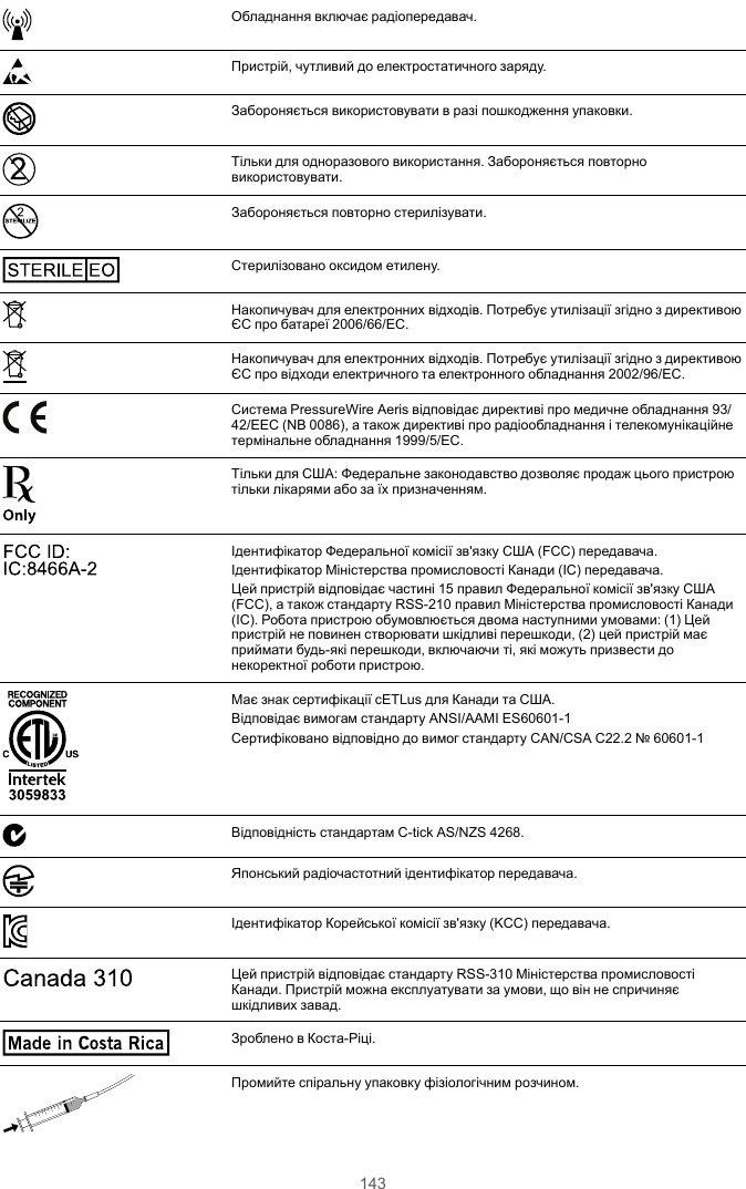 143Обладнання включає радіопередавач.Пристрій, чутливий до електростатичного заряду.Забороняється використовувати в разі пошкодження упаковки.Тільки для одноразового використання. Забороняється повторновикористовувати.STERILIZEЗабороняється повторно стерилізувати.STE RILE EOСтерилізовано оксидом етилену.Накопичувач для електронних відходів. Потребує утилізації згідно з директивоюЄС про батареї 2006/66/EC.Накопичувач для електронних відходів. Потребує утилізації згідно з директивоюЄС про відходи електричного та електронного обладнання 2002/96/EC.Система PressureWire Aeris відповідає директиві про медичне обладнання 93/42/EEC (NB 0086), а також директиві про радіообладнання і телекомунікаційнетермінальне обладнання 1999/5/EC.Тільки для США: Федеральне законодавство дозволяє продаж цього пристроютільки лікарями або за їх призначенням.FCC ID: IC:8466A-2 Ідентифікатор Федеральної комісії зв&apos;язку США (FCC) передавача.Ідентифікатор Міністерства промисловості Канади (IC) передавача.Цей пристрій відповідає частині 15 правил Федеральної комісії зв&apos;язку США(FCC), а також стандарту RSS-210 правил Міністерства промисловості Канади(IC). Робота пристрою обумовлюється двома наступними умовами: (1) Цейпристрій не повинен створювати шкідливі перешкоди, (2) цей пристрій маєприймати будь-які перешкоди, включаючи ті, які можуть призвести донекоректної роботи пристрою.3059 833Має знак сертифікації cETLus для Канади та США.Відповідає вимогам стандарту ANSI/AAMI ES60601-1Сертифіковано відповідно до вимог стандарту CAN/CSA C22.2 № 60601-1Відповідність стандартам C-tick AS/NZS 4268.Японський радіочастотний ідентифікатор передавача.Ідентифікатор Корейської комісії зв&apos;язку (KCC) передавача.Canada 310Цей пристрій відповідає стандарту RSS-310 Міністерства промисловостіКанади. Пристрій можна експлуатувати за умови, що він не спричиняєшкідливих завад.Made in  Costa RicaЗроблено в Коста-Ріці.Промийте спіральну упаковку фізіологічним розчином.