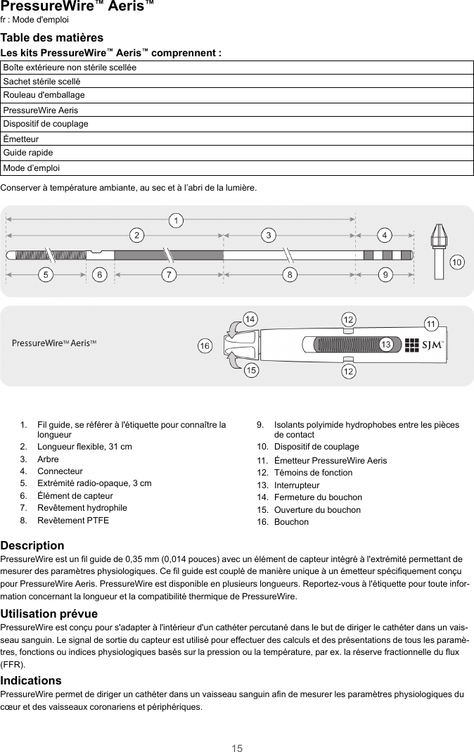 15PressureWire™Aeris™fr : Mode d&apos;emploiTable des matièresLes kits PressureWire™Aeris™comprennent :Boîte extérieure non stérile scelléeSachet stérile scelléRouleau d&apos;emballagePressureWire AerisDispositif de couplageÉmetteurGuide rapideMode d’emploiConserver à température ambiante, au sec et à l’abri de la lumière.1. Fil guide, se référer à l&apos;étiquette pour connaître lalongueur2. Longueur flexible, 31 cm3. Arbre4. Connecteur5. Extrémité radio-opaque, 3 cm6. Élément de capteur7. Revêtement hydrophile8. Revêtement PTFE9. Isolants polyimide hydrophobes entre les piècesde contact10. Dispositif de couplage11. Émetteur PressureWire Aeris12. Témoins de fonction13. Interrupteur14. Fermeture du bouchon15. Ouverture du bouchon16. BouchonDescriptionPressureWire est un fil guide de 0,35 mm (0,014 pouces) avec un élément de capteur intégré à l&apos;extrémité permettant demesurer des paramètres physiologiques. Ce fil guide est couplé de manière unique à un émetteur spécifiquement conçupour PressureWire Aeris. PressureWire est disponible en plusieurs longueurs. Reportez-vous à l&apos;étiquette pour toute infor-mation concernant la longueur et la compatibilité thermique de PressureWire.Utilisation prévuePressureWire est conçu pour s&apos;adapter à l&apos;intérieur d&apos;un cathéter percutané dans le but de diriger le cathéter dans un vais-seau sanguin. Le signal de sortie du capteur est utilisé pour effectuer des calculs et des présentations de tous les paramè-tres, fonctions ou indices physiologiques basés sur la pression ou la température, par ex. la réserve fractionnelle du flux(FFR).IndicationsPressureWire permet de diriger un cathéter dans un vaisseau sanguin afin de mesurer les paramètres physiologiques ducœur et des vaisseaux coronariens et périphériques.