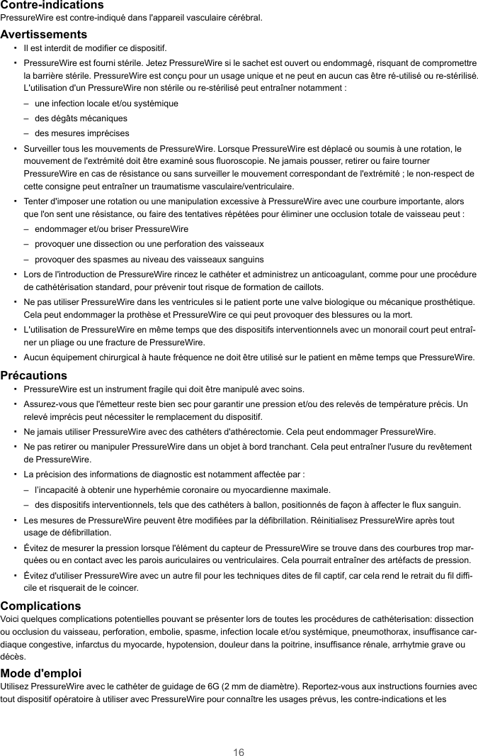 16Contre-indicationsPressureWire est contre-indiqué dans l&apos;appareil vasculaire cérébral.Avertissements▪Il est interdit de modifier ce dispositif.▪PressureWire est fourni stérile. Jetez PressureWire si le sachet est ouvert ou endommagé, risquant de compromettrela barrière stérile. PressureWire est conçu pour un usage unique et ne peut en aucun cas être ré-utilisé ou re-stérilisé.L&apos;utilisation d&apos;un PressureWire non stérile ou re-stérilisé peut entraîner notamment :– une infection locale et/ou systémique– des dégâts mécaniques– des mesures imprécises▪Surveiller tous les mouvements de PressureWire. Lorsque PressureWire est déplacé ou soumis à une rotation, lemouvement de l&apos;extrémité doit être examiné sous fluoroscopie. Ne jamais pousser, retirer ou faire tournerPressureWire en cas de résistance ou sans surveiller le mouvement correspondant de l&apos;extrémité ; le non-respect decette consigne peut entraîner un traumatisme vasculaire/ventriculaire.▪Tenter d&apos;imposer une rotation ou une manipulation excessive à PressureWire avec une courbure importante, alorsque l&apos;on sent une résistance, ou faire des tentatives répétées pour éliminer une occlusion totale de vaisseau peut :– endommager et/ou briser PressureWire– provoquer une dissection ou une perforation des vaisseaux– provoquer des spasmes au niveau des vaisseaux sanguins▪Lors de l&apos;introduction de PressureWire rincez le cathéter et administrez un anticoagulant, comme pour une procédurede cathétérisation standard, pour prévenir tout risque de formation de caillots.▪Ne pas utiliser PressureWire dans les ventricules si le patient porte une valve biologique ou mécanique prosthétique.Cela peut endommager la prothèse et PressureWire ce qui peut provoquer des blessures ou la mort.▪L&apos;utilisation de PressureWire en même temps que des dispositifs interventionnels avec un monorail court peut entraî-ner un pliage ou une fracture de PressureWire.▪Aucun équipement chirurgical à haute fréquence ne doit être utilisé sur le patient en même temps que PressureWire.Précautions▪PressureWire est un instrument fragile qui doit être manipulé avec soins.▪Assurez-vous que l&apos;émetteur reste bien sec pour garantir une pression et/ou des relevés de température précis. Unrelevé imprécis peut nécessiter le remplacement du dispositif.▪Ne jamais utiliser PressureWire avec des cathéters d&apos;athérectomie. Cela peut endommager PressureWire.▪Ne pas retirer ou manipuler PressureWire dans un objet à bord tranchant. Cela peut entraîner l&apos;usure du revêtementde PressureWire.▪La précision des informations de diagnostic est notamment affectée par :– l’incapacité à obtenir une hyperhémie coronaire ou myocardienne maximale.– des dispositifs interventionnels, tels que des cathéters à ballon, positionnés de façon à affecter le flux sanguin.▪Les mesures de PressureWire peuvent être modifiées par la défibrillation. Réinitialisez PressureWire après toutusage de défibrillation.▪Évitez de mesurer la pression lorsque l&apos;élément du capteur de PressureWire se trouve dans des courbures trop mar-quées ou en contact avec les parois auriculaires ou ventriculaires. Cela pourrait entraîner des artéfacts de pression.▪Évitez d&apos;utiliser PressureWire avec un autre fil pour les techniques dites de fil captif, car cela rend le retrait du fil diffi-cile et risquerait de le coincer.ComplicationsVoici quelques complications potentielles pouvant se présenter lors de toutes les procédures de cathéterisation: dissectionou occlusion du vaisseau, perforation, embolie, spasme, infection locale et/ou systémique, pneumothorax, insuffisance car-diaque congestive, infarctus du myocarde, hypotension, douleur dans la poitrine, insuffisance rénale, arrhytmie grave oudécès.Mode d&apos;emploiUtilisez PressureWire avec le cathéter de guidage de 6G (2 mm de diamètre). Reportez-vous aux instructions fournies avectout dispositif opératoire à utiliser avec PressureWire pour connaître les usages prévus, les contre-indications et les