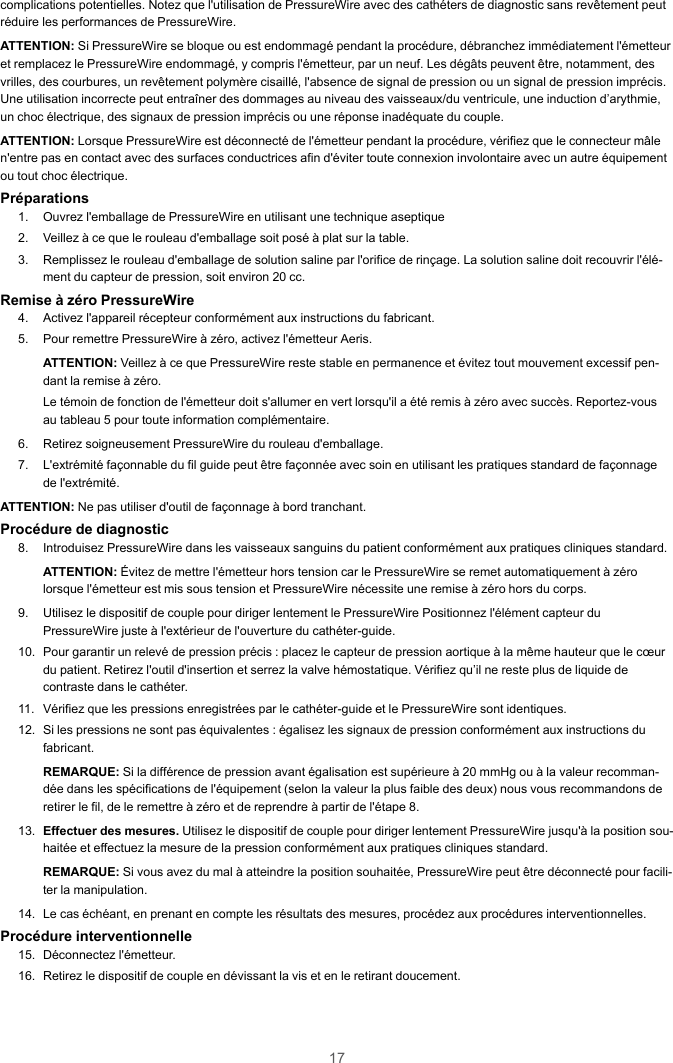 17complications potentielles. Notez que l&apos;utilisation de PressureWire avec des cathéters de diagnostic sans revêtement peutréduire les performances de PressureWire.ATTENTION: Si PressureWire se bloque ou est endommagé pendant la procédure, débranchez immédiatement l&apos;émetteuret remplacez le PressureWire endommagé, y compris l&apos;émetteur, par un neuf. Les dégâts peuvent être, notamment, desvrilles, des courbures, un revêtement polymère cisaillé, l&apos;absence de signal de pression ou un signal de pression imprécis.Une utilisation incorrecte peut entraîner des dommages au niveau des vaisseaux/du ventricule, une induction d’arythmie,un choc électrique, des signaux de pression imprécis ou une réponse inadéquate du couple.ATTENTION: Lorsque PressureWire est déconnecté de l&apos;émetteur pendant la procédure, vérifiez que le connecteur mâlen&apos;entre pas en contact avec des surfaces conductrices afin d&apos;éviter toute connexion involontaire avec un autre équipementou tout choc électrique.Préparations1. Ouvrez l&apos;emballage de PressureWire en utilisant une technique aseptique2. Veillez à ce que le rouleau d&apos;emballage soit posé à plat sur la table.3. Remplissez le rouleau d&apos;emballage de solution saline par l&apos;orifice de rinçage. La solution saline doit recouvrir l&apos;élé-ment du capteur de pression, soit environ 20 cc.Remise à zéro PressureWire4. Activez l&apos;appareil récepteur conformément aux instructions du fabricant.5. Pour remettre PressureWire à zéro, activez l&apos;émetteur Aeris.ATTENTION: Veillez à ce que PressureWire reste stable en permanence et évitez tout mouvement excessif pen-dant la remise à zéro.Le témoin de fonction de l&apos;émetteur doit s&apos;allumer en vert lorsqu&apos;il a été remis à zéro avec succès. Reportez-vousau tableau 5 pour toute information complémentaire.6. Retirez soigneusement PressureWire du rouleau d&apos;emballage.7. L&apos;extrémité façonnable du fil guide peut être façonnée avec soin en utilisant les pratiques standard de façonnagede l&apos;extrémité.ATTENTION: Ne pas utiliser d&apos;outil de façonnage à bord tranchant.Procédure de diagnostic8. Introduisez PressureWire dans les vaisseaux sanguins du patient conformément aux pratiques cliniques standard.ATTENTION: Évitez de mettre l&apos;émetteur hors tension car le PressureWire se remet automatiquement à zérolorsque l&apos;émetteur est mis sous tension et PressureWire nécessite une remise à zéro hors du corps.9. Utilisez le dispositif de couple pour diriger lentement le PressureWire Positionnez l&apos;élément capteur duPressureWire juste à l&apos;extérieur de l&apos;ouverture du cathéter-guide.10. Pour garantir un relevé de pression précis : placez le capteur de pression aortique à la même hauteur que le cœurdu patient. Retirez l&apos;outil d&apos;insertion et serrez la valve hémostatique. Vérifiez qu’il ne reste plus de liquide decontraste dans le cathéter.11. Vérifiez que les pressions enregistrées par le cathéter-guide et le PressureWire sont identiques.12. Si les pressions ne sont pas équivalentes : égalisez les signaux de pression conformément aux instructions dufabricant.REMARQUE: Si la différence de pression avant égalisation est supérieure à 20 mmHg ou à la valeur recomman-dée dans les spécifications de l&apos;équipement (selon la valeur la plus faible des deux) nous vous recommandons deretirer le fil, de le remettre à zéro et de reprendre à partir de l&apos;étape 8.13. Effectuer des mesures. Utilisez le dispositif de couple pour diriger lentement PressureWire jusqu&apos;à la position sou-haitée et effectuez la mesure de la pression conformément aux pratiques cliniques standard.REMARQUE: Si vous avez du mal à atteindre la position souhaitée, PressureWire peut être déconnecté pour facili-ter la manipulation.14. Le cas échéant, en prenant en compte les résultats des mesures, procédez aux procédures interventionnelles.Procédure interventionnelle15. Déconnectez l&apos;émetteur.16. Retirez le dispositif de couple en dévissant la vis et en le retirant doucement.