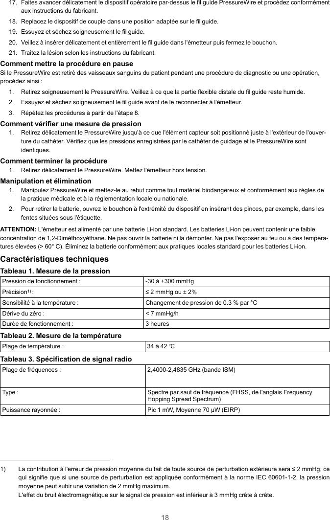 1817. Faites avancer délicatement le dispositif opératoire par-dessus le fil guide PressureWire et procédez conformémentaux instructions du fabricant.18. Replacez le dispositif de couple dans une position adaptée sur le fil guide.19. Essuyez et séchez soigneusement le fil guide.20. Veillez à insérer délicatement et entièrement le fil guide dans l&apos;émetteur puis fermez le bouchon.21. Traitez la lésion selon les instructions du fabricant.Comment mettre la procédure en pauseSi le PressureWire est retiré des vaisseaux sanguins du patient pendant une procédure de diagnostic ou une opération,procédez ainsi :1. Retirez soigneusement le PressureWire. Veillez à ce que la partie flexible distale du fil guide reste humide.2. Essuyez et séchez soigneusement le fil guide avant de le reconnecter à l&apos;émetteur.3. Répétez les procédures à partir de l&apos;étape 8.Comment vérifier une mesure de pression1. Retirez délicatement le PressureWire jusqu&apos;à ce que l&apos;élément capteur soit positionné juste à l&apos;extérieur de l&apos;ouver-ture du cathéter. Vérifiez que les pressions enregistrées par le cathéter de guidage et le PressureWire sontidentiques.Comment terminer la procédure1. Retirez délicatement le PressureWire. Mettez l&apos;émetteur hors tension.Manipulation et élimination1. Manipulez PressureWire et mettez-le au rebut comme tout matériel biodangereux et conformément aux règles dela pratique médicale et à la réglementation locale ou nationale.2. Pour retirer la batterie, ouvrez le bouchon à l&apos;extrémité du dispositif en insérant des pinces, par exemple, dans lesfentes situées sous l&apos;étiquette.ATTENTION: L&apos;émetteur est alimenté par une batterie Li-ion standard. Les batteries Li-ion peuvent contenir une faibleconcentration de 1,2-Diméthoxyéthane. Ne pas ouvrir la batterie ni la démonter. Ne pas l&apos;exposer au feu ou à des tempéra-tures élevées (&gt; 60° C). Éliminez la batterie conformément aux pratiques locales standard pour les batteries Li-ion.Caractéristiques techniquesTableau 1. Mesure de la pressionPression de fonctionnement : -30 à +300 mmHgPrécision1) : ≤ 2 mmHg ou ± 2%Sensibilité à la température : Changement de pression de 0.3 % par °CDérive du zéro : &lt; 7 mmHg/hDurée de fonctionnement : 3 heuresTableau 2. Mesure de la températurePlage de température : 34 à 42 ℃Tableau 3. Spécification de signal radioPlage de fréquences : 2,4000-2,4835 GHz (bande ISM)Type : Spectre par saut de fréquence (FHSS, de l&apos;anglais FrequencyHopping Spread Spectrum)Puissance rayonnée : Pic 1 mW, Moyenne 70 μW (EIRP)1) La contribution à l&apos;erreur de pression moyenne du fait de toute source de perturbation extérieure sera ≤ 2 mmHg, cequi signifie que si une source de perturbation est appliquée conformément à la norme IEC 60601-1-2, la pressionmoyenne peut subir une variation de 2 mmHg maximum.L&apos;effet du bruit électromagnétique sur le signal de pression est inférieur à 3 mmHg crête à crête.