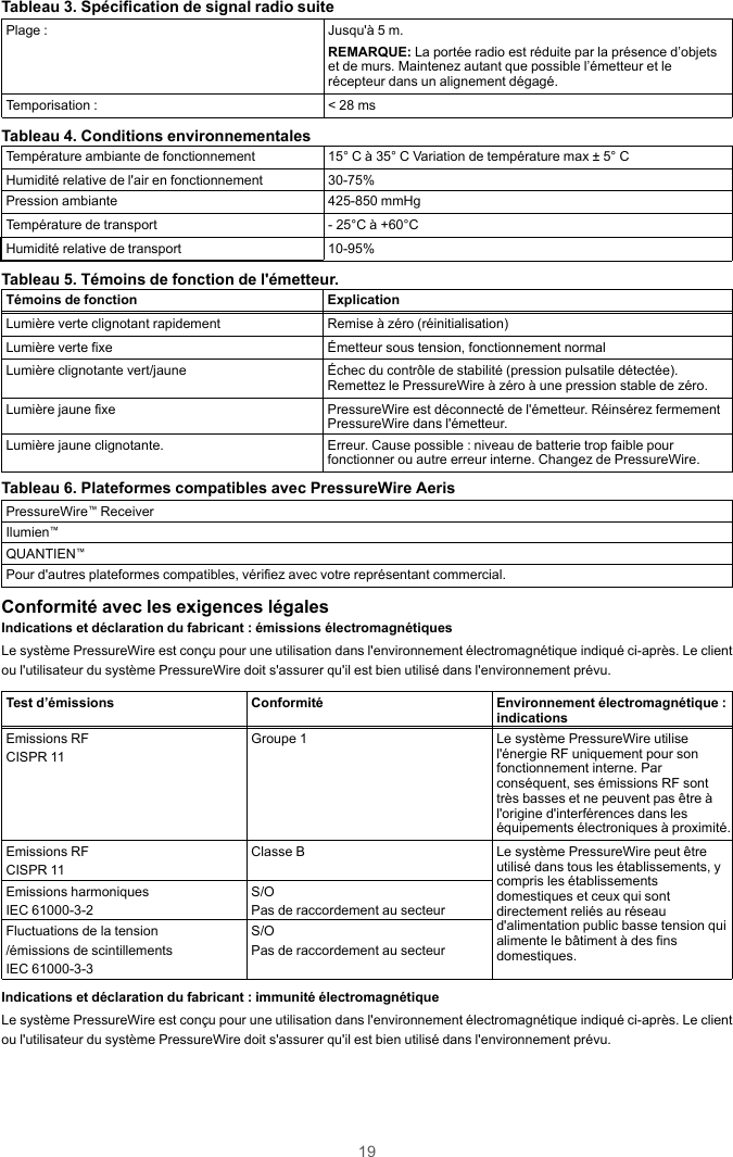 19Tableau 3. Spécification de signal radio suitePlage : Jusqu&apos;à 5 m.REMARQUE: La portée radio est réduite par la présence d’objetset de murs. Maintenez autant que possible l’émetteur et lerécepteur dans un alignement dégagé.Temporisation : &lt; 28 msTableau 4. Conditions environnementalesTempérature ambiante de fonctionnement 15° C à 35° C Variation de température max ± 5° CHumidité relative de l&apos;air en fonctionnement 30-75%Pression ambiante 425-850 mmHgTempérature de transport - 25°C à +60°CHumidité relative de transport 10-95%Tableau 5. Témoins de fonction de l&apos;émetteur.Témoins de fonction ExplicationLumière verte clignotant rapidement Remise à zéro (réinitialisation)Lumière verte fixe Émetteur sous tension, fonctionnement normalLumière clignotante vert/jaune Échec du contrôle de stabilité (pression pulsatile détectée).Remettez le PressureWire à zéro à une pression stable de zéro.Lumière jaune fixe PressureWire est déconnecté de l&apos;émetteur. Réinsérez fermementPressureWire dans l&apos;émetteur.Lumière jaune clignotante. Erreur. Cause possible : niveau de batterie trop faible pourfonctionner ou autre erreur interne. Changez de PressureWire.Tableau 6. Plateformes compatibles avec PressureWire AerisPressureWire™ReceiverIlumien™QUANTIEN™Pour d&apos;autres plateformes compatibles, vérifiez avec votre représentant commercial.Conformité avec les exigences légalesIndications et déclaration du fabricant : émissions électromagnétiquesLe système PressureWire est conçu pour une utilisation dans l&apos;environnement électromagnétique indiqué ci-après. Le clientou l&apos;utilisateur du système PressureWire doit s&apos;assurer qu&apos;il est bien utilisé dans l&apos;environnement prévu.Test d’émissions Conformité Environnement électromagnétique :indicationsEmissions RFCISPR 11Groupe 1 Le système PressureWire utilisel&apos;énergie RF uniquement pour sonfonctionnement interne. Parconséquent, ses émissions RF sonttrès basses et ne peuvent pas être àl&apos;origine d&apos;interférences dans leséquipements électroniques à proximité.Emissions RFCISPR 11Classe B Le système PressureWire peut êtreutilisé dans tous les établissements, ycompris les établissementsdomestiques et ceux qui sontdirectement reliés au réseaud&apos;alimentation public basse tension quialimente le bâtiment à des finsdomestiques.Emissions harmoniquesIEC 61000-3-2S/OPas de raccordement au secteurFluctuations de la tension/émissions de scintillementsIEC 61000-3-3S/OPas de raccordement au secteurIndications et déclaration du fabricant : immunité électromagnétiqueLe système PressureWire est conçu pour une utilisation dans l&apos;environnement électromagnétique indiqué ci-après. Le clientou l&apos;utilisateur du système PressureWire doit s&apos;assurer qu&apos;il est bien utilisé dans l&apos;environnement prévu.