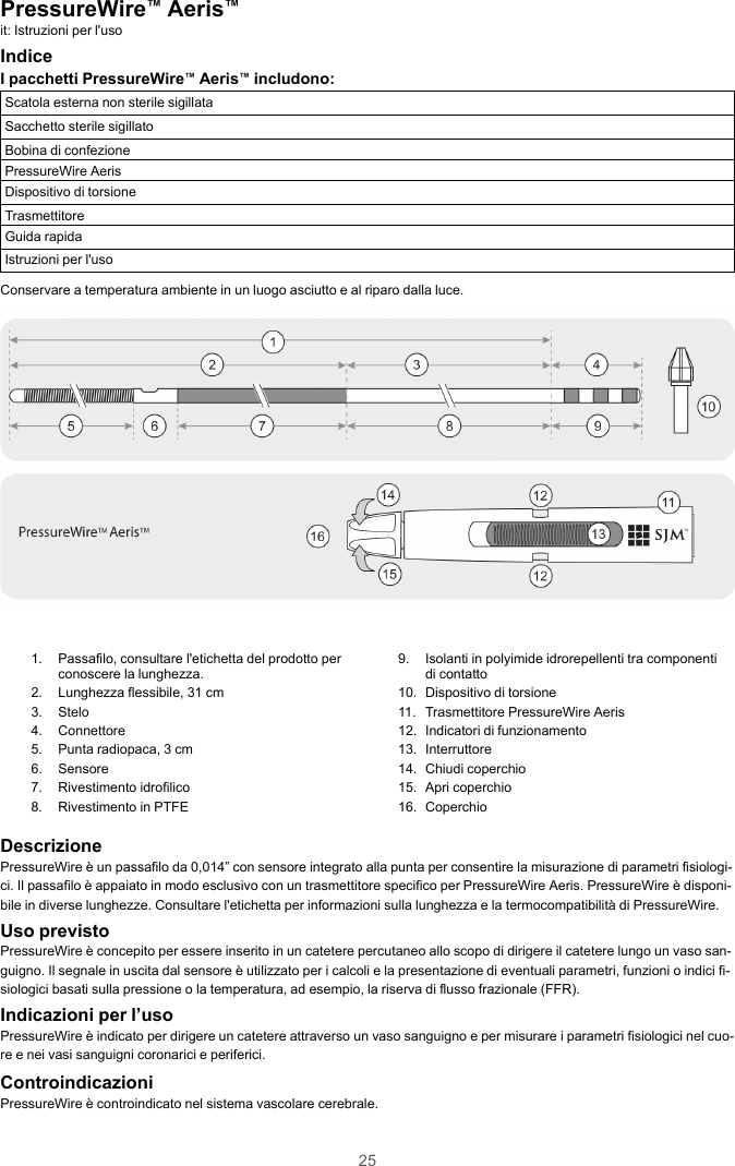 25PressureWire™Aeris™it: Istruzioni per l&apos;usoIndiceI pacchetti PressureWire™Aeris™includono:Scatola esterna non sterile sigillataSacchetto sterile sigillatoBobina di confezionePressureWire AerisDispositivo di torsioneTrasmettitoreGuida rapidaIstruzioni per l&apos;usoConservare a temperatura ambiente in un luogo asciutto e al riparo dalla luce.1. Passafilo, consultare l&apos;etichetta del prodotto perconoscere la lunghezza.2. Lunghezza flessibile, 31 cm3. Stelo4. Connettore5. Punta radiopaca, 3 cm6. Sensore7. Rivestimento idrofilico8. Rivestimento in PTFE9. Isolanti in polyimide idrorepellenti tra componentidi contatto10. Dispositivo di torsione11. Trasmettitore PressureWire Aeris12. Indicatori di funzionamento13. Interruttore14. Chiudi coperchio15. Apri coperchio16. CoperchioDescrizionePressureWire è un passafilo da 0,014” con sensore integrato alla punta per consentire la misurazione di parametri fisiologi-ci. Il passafilo è appaiato in modo esclusivo con un trasmettitore specifico per PressureWire Aeris. PressureWire è disponi-bile in diverse lunghezze. Consultare l&apos;etichetta per informazioni sulla lunghezza e la termocompatibilità di PressureWire.Uso previstoPressureWire è concepito per essere inserito in un catetere percutaneo allo scopo di dirigere il catetere lungo un vaso san-guigno. Il segnale in uscita dal sensore è utilizzato per i calcoli e la presentazione di eventuali parametri, funzioni o indici fi-siologici basati sulla pressione o la temperatura, ad esempio, la riserva di flusso frazionale (FFR).Indicazioni per l’usoPressureWire è indicato per dirigere un catetere attraverso un vaso sanguigno e per misurare i parametri fisiologici nel cuo-re e nei vasi sanguigni coronarici e periferici.ControindicazioniPressureWire è controindicato nel sistema vascolare cerebrale.