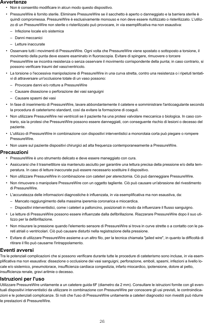 26Avvertenze▪Non è consentito modificare in alcun modo questo dispositivo.▪PressureWire è fornito sterile. Eliminare PressureWire se il sacchetto è aperto o danneggiato e la barriera sterile èquindi compromessa. PressureWire è esclusivamente monouso e non deve essere riutilizzato o risterilizzato. L&apos;utiliz-zo di un PressureWire non sterile o risterilizzato può provocare, in via esemplificativa ma non esaustiva:– Infezione locale e/o sistemica– Danni meccanici– Letture inaccurate▪Osservare tutti i movimenti di PressureWire. Ogni volta che PressureWire viene spostato o sottoposto a torsione, ilmovimento della punta deve essere esaminato in fluoroscopia. Evitare di spingere, rimuovere o torcerePressureWire se incontra resistenza o senza osservare il movimento corrispondente della punta; in caso contrario, sipossono verificare traumi del vaso/ventricolo.▪La torsione o l&apos;eccessiva manipolazione di PressureWire in una curva stretta, contro una resistenza o i ripetuti tentati-vi di attraversare un&apos;occlusione totale di un vaso possono:– Provocare danni e/o rotture a PressureWire– Causare dissezione o perforazione dei vasi sanguigni– Causare spasmi dei vasi▪In fase di inserimento di PressureWire, lavare abbondantemente il catetere e somministrare l&apos;anticoagulante secondola procedura di cateterismo standard, così da evitare la formazione di coaguli.▪Non utilizzare PressureWire nei ventricoli se il paziente ha una protesi valvolare meccanica o biologica. In caso con-trario, sia la protesi che PressureWire possono essere danneggiati, con conseguente rischio di lesioni o decesso delpaziente.▪L&apos;utilizzo di PressureWire in combinazione con dispositivi interventistici a monorotaia corta può piegare o romperePressureWire.▪Non usare sul paziente dispositivi chirurgici ad alta frequenza contemporaneamente a PressureWire.Precauzioni▪PressureWire è uno strumento delicato e deve essere maneggiato con cura.▪Assicurarsi che il trasmettitore sia mantenuto asciutto per garantire una lettura precisa della pressione e/o della tem-peratura. In caso di letture inaccurate può essere necessario sostituire il dispositivo.▪Non utilizzare PressureWire in combinazione con cateteri per aterectomia. Ciò può danneggiare PressureWire.▪Non rimuovere o manipolare PressureWire con un oggetto tagliente. Ciò può causare un&apos;abrasione del rivestimentodi PressureWire.▪L&apos;accuratezza delle informazioni diagnostiche è influenzata, in via esemplificativa ma non esaustiva, da:– Mancato raggiungimento della massima iperemia coronarica e miocardica.– Dispositivi interventistici, come i cateteri a palloncino, posizionati in modo da influenzare il flusso sanguigno.▪Le letture di PressureWire possono essere influenzate dalla defibrillazione. Riazzerare PressureWire dopo il suo uti-lizzo per la defibrillazione.▪Non misurare la pressione quando l&apos;elemento sensore di PressureWire si trova in curve strette o a contatto con le pa-reti atriali o ventricolari. Ciò può causare disturbi nella registrazione della pressione.▪Evitare di utilizzare PressureWire assieme a un altro filo, per la tecnica chiamata &quot;jailed wire&quot;, in quanto la difficoltà diritirare il filo può causarne l&apos;intrappolamento.Eventi avversiTra le potenziali complicazioni che si possono verificare durante tutte le procedure di cateterismo sono incluse, in via esem-plificativa ma non esaustiva: dissezione o occlusione dei vasi sanguigni, perforazione, emboli, spasmi, infezioni a livello lo-cale e/o sistemico, pneumotorace, insufficienza cardiaca congestizia, infarto miocardico, ipotensione, dolore al petto,insufficienza renale, gravi aritmie o decesso.Istruzioni per l&apos;usoUtilizzare PressureWire unitamente a un catetere guida 6F (diametro da 2 mm). Consultare le istruzioni fornite con gli even-tuali dispositivi interventistici da utilizzare in combinazione con PressureWire per conoscere gli usi previsti, le controindica-zioni e le potenziali complicanze. Si noti che l&apos;uso di PressureWire unitamente a cateteri diagnostici non rivestiti può ridurrele prestazioni di PressureWire.