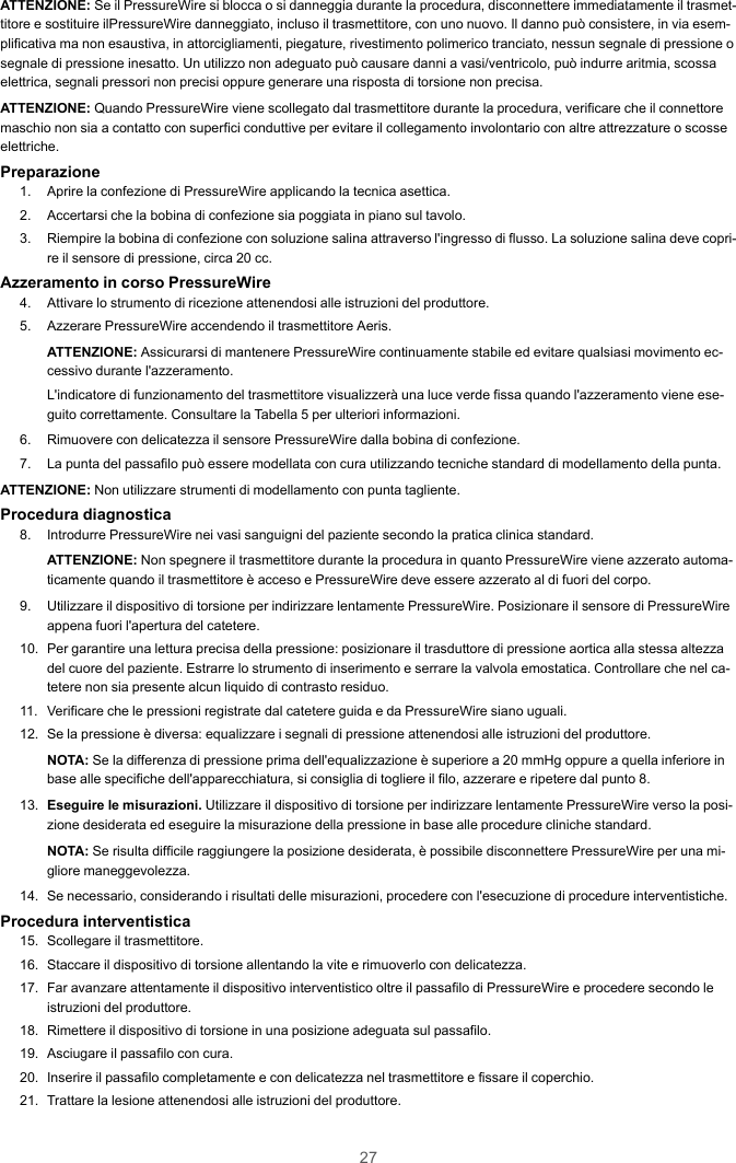 27ATTENZIONE: Se il PressureWire si blocca o si danneggia durante la procedura, disconnettere immediatamente il trasmet-titore e sostituire ilPressureWire danneggiato, incluso il trasmettitore, con uno nuovo. Il danno può consistere, in via esem-plificativa ma non esaustiva, in attorcigliamenti, piegature, rivestimento polimerico tranciato, nessun segnale di pressione osegnale di pressione inesatto. Un utilizzo non adeguato può causare danni a vasi/ventricolo, può indurre aritmia, scossaelettrica, segnali pressori non precisi oppure generare una risposta di torsione non precisa.ATTENZIONE: Quando PressureWire viene scollegato dal trasmettitore durante la procedura, verificare che il connettoremaschio non sia a contatto con superfici conduttive per evitare il collegamento involontario con altre attrezzature o scosseelettriche.Preparazione1. Aprire la confezione di PressureWire applicando la tecnica asettica.2. Accertarsi che la bobina di confezione sia poggiata in piano sul tavolo.3. Riempire la bobina di confezione con soluzione salina attraverso l&apos;ingresso di flusso. La soluzione salina deve copri-re il sensore di pressione, circa 20 cc.Azzeramento in corso PressureWire4. Attivare lo strumento di ricezione attenendosi alle istruzioni del produttore.5. Azzerare PressureWire accendendo il trasmettitore Aeris.ATTENZIONE: Assicurarsi di mantenere PressureWire continuamente stabile ed evitare qualsiasi movimento ec-cessivo durante l&apos;azzeramento.L&apos;indicatore di funzionamento del trasmettitore visualizzerà una luce verde fissa quando l&apos;azzeramento viene ese-guito correttamente. Consultare la Tabella 5 per ulteriori informazioni.6. Rimuovere con delicatezza il sensore PressureWire dalla bobina di confezione.7. La punta del passafilo può essere modellata con cura utilizzando tecniche standard di modellamento della punta.ATTENZIONE: Non utilizzare strumenti di modellamento con punta tagliente.Procedura diagnostica8. Introdurre PressureWire nei vasi sanguigni del paziente secondo la pratica clinica standard.ATTENZIONE: Non spegnere il trasmettitore durante la procedura in quanto PressureWire viene azzerato automa-ticamente quando il trasmettitore è acceso e PressureWire deve essere azzerato al di fuori del corpo.9. Utilizzare il dispositivo di torsione per indirizzare lentamente PressureWire. Posizionare il sensore di PressureWireappena fuori l&apos;apertura del catetere.10. Per garantire una lettura precisa della pressione: posizionare il trasduttore di pressione aortica alla stessa altezzadel cuore del paziente. Estrarre lo strumento di inserimento e serrare la valvola emostatica. Controllare che nel ca-tetere non sia presente alcun liquido di contrasto residuo.11. Verificare che le pressioni registrate dal catetere guida e da PressureWire siano uguali.12. Se la pressione è diversa: equalizzare i segnali di pressione attenendosi alle istruzioni del produttore.NOTA: Se la differenza di pressione prima dell&apos;equalizzazione è superiore a 20 mmHg oppure a quella inferiore inbase alle specifiche dell&apos;apparecchiatura, si consiglia di togliere il filo, azzerare e ripetere dal punto 8.13. Eseguire le misurazioni. Utilizzare il dispositivo di torsione per indirizzare lentamente PressureWire verso la posi-zione desiderata ed eseguire la misurazione della pressione in base alle procedure cliniche standard.NOTA: Se risulta difficile raggiungere la posizione desiderata, è possibile disconnettere PressureWire per una mi-gliore maneggevolezza.14. Se necessario, considerando i risultati delle misurazioni, procedere con l&apos;esecuzione di procedure interventistiche.Procedura interventistica15. Scollegare il trasmettitore.16. Staccare il dispositivo di torsione allentando la vite e rimuoverlo con delicatezza.17. Far avanzare attentamente il dispositivo interventistico oltre il passafilo di PressureWire e procedere secondo leistruzioni del produttore.18. Rimettere il dispositivo di torsione in una posizione adeguata sul passafilo.19. Asciugare il passafilo con cura.20. Inserire il passafilo completamente e con delicatezza nel trasmettitore e fissare il coperchio.21. Trattare la lesione attenendosi alle istruzioni del produttore.