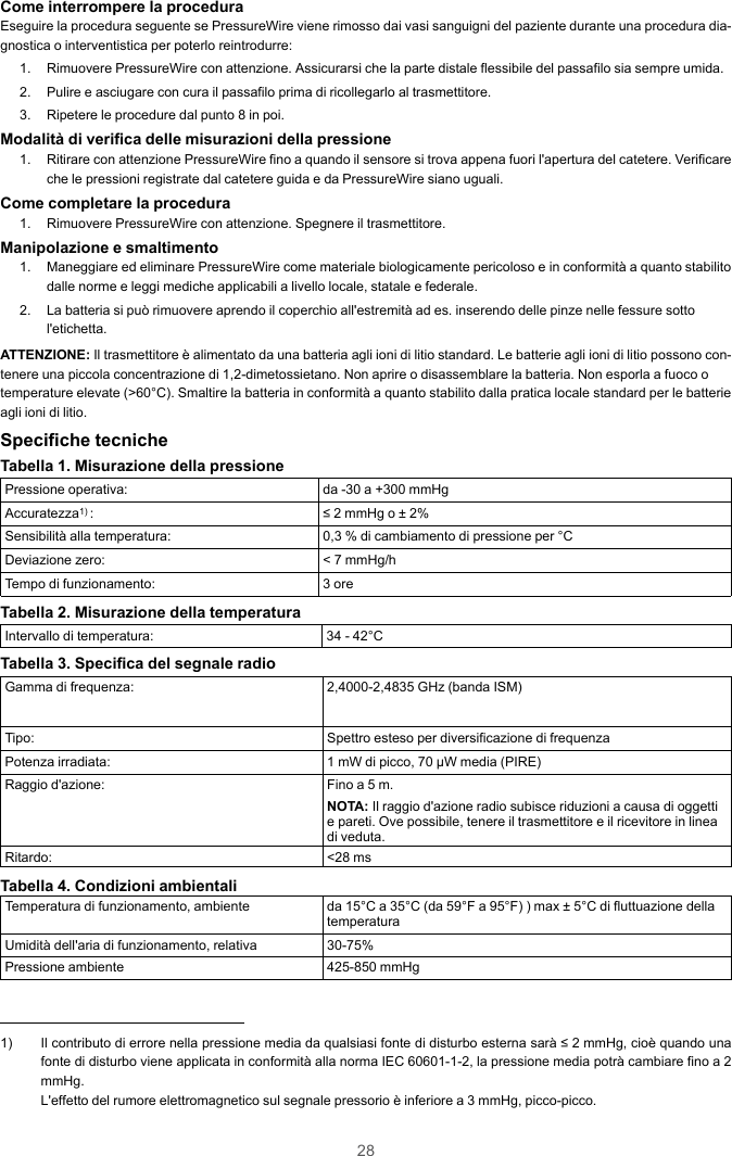 28Come interrompere la proceduraEseguire la procedura seguente se PressureWire viene rimosso dai vasi sanguigni del paziente durante una procedura dia-gnostica o interventistica per poterlo reintrodurre:1. Rimuovere PressureWire con attenzione. Assicurarsi che la parte distale flessibile del passafilo sia sempre umida.2. Pulire e asciugare con cura il passafilo prima di ricollegarlo al trasmettitore.3. Ripetere le procedure dal punto 8 in poi.Modalità di verifica delle misurazioni della pressione1. Ritirare con attenzione PressureWire fino a quando il sensore si trova appena fuori l&apos;apertura del catetere. Verificareche le pressioni registrate dal catetere guida e da PressureWire siano uguali.Come completare la procedura1. Rimuovere PressureWire con attenzione. Spegnere il trasmettitore.Manipolazione e smaltimento1. Maneggiare ed eliminare PressureWire come materiale biologicamente pericoloso e in conformità a quanto stabilitodalle norme e leggi mediche applicabili a livello locale, statale e federale.2. La batteria si può rimuovere aprendo il coperchio all&apos;estremità ad es. inserendo delle pinze nelle fessure sottol&apos;etichetta.ATTENZIONE: Il trasmettitore è alimentato da una batteria agli ioni di litio standard. Le batterie agli ioni di litio possono con-tenere una piccola concentrazione di 1,2-dimetossietano. Non aprire o disassemblare la batteria. Non esporla a fuoco otemperature elevate (&gt;60°C). Smaltire la batteria in conformità a quanto stabilito dalla pratica locale standard per le batterieagli ioni di litio.Specifiche tecnicheTabella 1. Misurazione della pressionePressione operativa: da -30 a +300 mmHgAccuratezza1) : ≤ 2 mmHg o ± 2%Sensibilità alla temperatura: 0,3 % di cambiamento di pressione per °CDeviazione zero: &lt; 7 mmHg/hTempo di funzionamento: 3 oreTabella 2. Misurazione della temperaturaIntervallo di temperatura: 34 - 42°CTabella 3. Specifica del segnale radioGamma di frequenza: 2,4000-2,4835 GHz (banda ISM)Tipo: Spettro esteso per diversificazione di frequenzaPotenza irradiata: 1 mW di picco, 70 µW media (PIRE)Raggio d&apos;azione: Fino a 5 m.NOTA: Il raggio d&apos;azione radio subisce riduzioni a causa di oggettie pareti. Ove possibile, tenere il trasmettitore e il ricevitore in lineadi veduta.Ritardo: &lt;28 msTabella 4. Condizioni ambientaliTemperatura di funzionamento, ambiente da 15°C a 35°C (da 59°F a 95°F) ) max ± 5°C di fluttuazione dellatemperaturaUmidità dell&apos;aria di funzionamento, relativa 30-75%Pressione ambiente 425-850 mmHg1) Il contributo di errore nella pressione media da qualsiasi fonte di disturbo esterna sarà ≤ 2 mmHg, cioè quando unafonte di disturbo viene applicata in conformità alla norma IEC 60601-1-2, la pressione media potrà cambiare fino a 2mmHg.L&apos;effetto del rumore elettromagnetico sul segnale pressorio è inferiore a 3 mmHg, picco-picco.