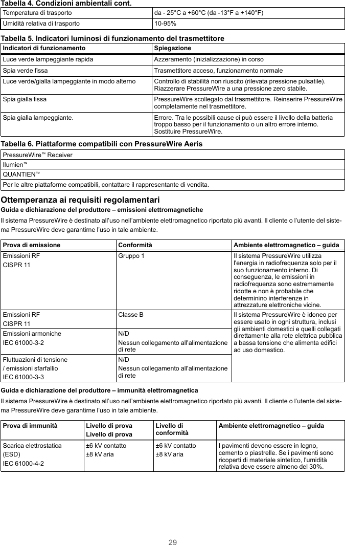 29Tabella 4. Condizioni ambientali cont.Temperatura di trasporto da - 25°C a +60°C (da -13°F a +140°F)Umidità relativa di trasporto 10-95%Tabella 5. Indicatori luminosi di funzionamento del trasmettitoreIndicatori di funzionamento SpiegazioneLuce verde lampeggiante rapida Azzeramento (inizializzazione) in corsoSpia verde fissa Trasmettitore acceso, funzionamento normaleLuce verde/gialla lampeggiante in modo alterno Controllo di stabilità non riuscito (rilevata pressione pulsatile).Riazzerare PressureWire a una pressione zero stabile.Spia gialla fissa PressureWire scollegato dal trasmettitore. Reinserire PressureWirecompletamente nel trasmettitore.Spia gialla lampeggiante. Errore. Tra le possibili cause ci può essere il livello della batteriatroppo basso per il funzionamento o un altro errore interno.Sostituire PressureWire.Tabella 6. Piattaforme compatibili con PressureWire AerisPressureWire™ReceiverIlumien™QUANTIEN™Per le altre piattaforme compatibili, contattare il rappresentante di vendita.Ottemperanza ai requisiti regolamentariGuida e dichiarazione del produttore – emissioni elettromagneticheIl sistema PressureWire è destinato all’uso nell’ambiente elettromagnetico riportato più avanti. Il cliente o l’utente del siste-ma PressureWire deve garantirne l’uso in tale ambiente.Prova di emissione Conformità Ambiente elettromagnetico – guidaEmissioni RFCISPR 11Gruppo 1 Il sistema PressureWire utilizzal&apos;energia in radiofrequenza solo per ilsuo funzionamento interno. Diconseguenza, le emissioni inradiofrequenza sono estremamenteridotte e non è probabile chedeterminino interferenze inattrezzature elettroniche vicine.Emissioni RFCISPR 11Classe B Il sistema PressureWire è idoneo peressere usato in ogni struttura, inclusigli ambienti domestici e quelli collegatidirettamente alla rete elettrica pubblicaa bassa tensione che alimenta edificiad uso domestico.Emissioni armonicheIEC 61000-3-2N/DNessun collegamento all&apos;alimentazionedi reteFluttuazioni di tensione/ emissioni sfarfallioIEC 61000-3-3N/DNessun collegamento all&apos;alimentazionedi reteGuida e dichiarazione del produttore – immunità elettromagneticaIl sistema PressureWire è destinato all’uso nell’ambiente elettromagnetico riportato più avanti. Il cliente o l’utente del siste-ma PressureWire deve garantirne l’uso in tale ambiente.Prova di immunità Livello di provaLivello di provaLivello diconformità Ambiente elettromagnetico – guidaScarica elettrostatica(ESD)IEC 61000-4-2±6 kV contatto±8 kV aria±6 kV contatto±8 kV ariaI pavimenti devono essere in legno,cemento o piastrelle. Se i pavimenti sonoricoperti di materiale sintetico, l&apos;umiditàrelativa deve essere almeno del 30%.