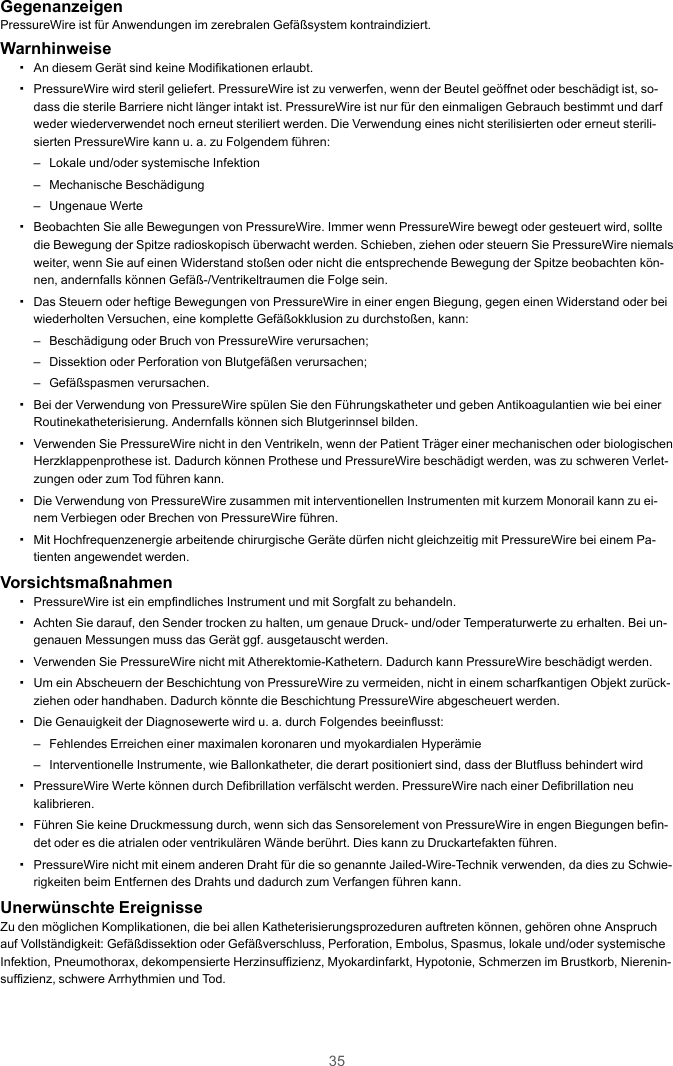 35GegenanzeigenPressureWire ist für Anwendungen im zerebralen Gefäßsystem kontraindiziert.Warnhinweise▪An diesem Gerät sind keine Modifikationen erlaubt.▪PressureWire wird steril geliefert. PressureWire ist zu verwerfen, wenn der Beutel geöffnet oder beschädigt ist, so-dass die sterile Barriere nicht länger intakt ist. PressureWire ist nur für den einmaligen Gebrauch bestimmt und darfweder wiederverwendet noch erneut steriliert werden. Die Verwendung eines nicht sterilisierten oder erneut sterili-sierten PressureWire kann u. a. zu Folgendem führen:– Lokale und/oder systemische Infektion– Mechanische Beschädigung– Ungenaue Werte▪Beobachten Sie alle Bewegungen von PressureWire. Immer wenn PressureWire bewegt oder gesteuert wird, solltedie Bewegung der Spitze radioskopisch überwacht werden. Schieben, ziehen oder steuern Sie PressureWire niemalsweiter, wenn Sie auf einen Widerstand stoßen oder nicht die entsprechende Bewegung der Spitze beobachten kön-nen, andernfalls können Gefäß-/Ventrikeltraumen die Folge sein.▪Das Steuern oder heftige Bewegungen von PressureWire in einer engen Biegung, gegen einen Widerstand oder beiwiederholten Versuchen, eine komplette Gefäßokklusion zu durchstoßen, kann:– Beschädigung oder Bruch von PressureWire verursachen;– Dissektion oder Perforation von Blutgefäßen verursachen;– Gefäßspasmen verursachen.▪Bei der Verwendung von PressureWire spülen Sie den Führungskatheter und geben Antikoagulantien wie bei einerRoutinekatheterisierung. Andernfalls können sich Blutgerinnsel bilden.▪Verwenden Sie PressureWire nicht in den Ventrikeln, wenn der Patient Träger einer mechanischen oder biologischenHerzklappenprothese ist. Dadurch können Prothese und PressureWire beschädigt werden, was zu schweren Verlet-zungen oder zum Tod führen kann.▪Die Verwendung von PressureWire zusammen mit interventionellen Instrumenten mit kurzem Monorail kann zu ei-nem Verbiegen oder Brechen von PressureWire führen.▪Mit Hochfrequenzenergie arbeitende chirurgische Geräte dürfen nicht gleichzeitig mit PressureWire bei einem Pa-tienten angewendet werden.Vorsichtsmaßnahmen▪PressureWire ist ein empfindliches Instrument und mit Sorgfalt zu behandeln.▪Achten Sie darauf, den Sender trocken zu halten, um genaue Druck- und/oder Temperaturwerte zu erhalten. Bei un-genauen Messungen muss das Gerät ggf. ausgetauscht werden.▪Verwenden Sie PressureWire nicht mit Atherektomie-Kathetern. Dadurch kann PressureWire beschädigt werden.▪Um ein Abscheuern der Beschichtung von PressureWire zu vermeiden, nicht in einem scharfkantigen Objekt zurück-ziehen oder handhaben. Dadurch könnte die Beschichtung PressureWire abgescheuert werden.▪Die Genauigkeit der Diagnosewerte wird u. a. durch Folgendes beeinflusst:– Fehlendes Erreichen einer maximalen koronaren und myokardialen Hyperämie– Interventionelle Instrumente, wie Ballonkatheter, die derart positioniert sind, dass der Blutfluss behindert wird▪PressureWire Werte können durch Defibrillation verfälscht werden. PressureWire nach einer Defibrillation neukalibrieren.▪Führen Sie keine Druckmessung durch, wenn sich das Sensorelement von PressureWire in engen Biegungen befin-det oder es die atrialen oder ventrikulären Wände berührt. Dies kann zu Druckartefakten führen.▪PressureWire nicht mit einem anderen Draht für die so genannte Jailed-Wire-Technik verwenden, da dies zu Schwie-rigkeiten beim Entfernen des Drahts und dadurch zum Verfangen führen kann.Unerwünschte EreignisseZu den möglichen Komplikationen, die bei allen Katheterisierungsprozeduren auftreten können, gehören ohne Anspruchauf Vollständigkeit: Gefäßdissektion oder Gefäßverschluss, Perforation, Embolus, Spasmus, lokale und/oder systemischeInfektion, Pneumothorax, dekompensierte Herzinsuffizienz, Myokardinfarkt, Hypotonie, Schmerzen im Brustkorb, Nierenin-suffizienz, schwere Arrhythmien und Tod.