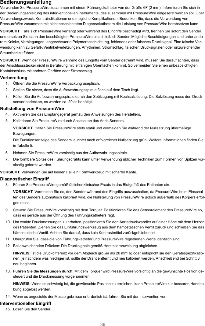 36BedienungsanleitungVerwenden Sie PressureWire zusammen mit einem Führungskatheter von der Größe 6F (2 mm). Informieren Sie sich inder Bedienungsanleitung des interventionellen Instruments, das zusammen mit PressureWire eingesetzt werden soll, überVerwendungszweck, Kontraindikationen und mögliche Komplikationen. Bedenken Sie, dass die Verwendung vonPressureWire zusammen mit nicht beschichteten Diagnosekathetern die Leistung von PressureWire herabsetzen kann.VORSICHT: Falls sich PressureWire verfängt oder während des Eingriffs beschädigt wird, trennen Sie sofort den Senderund ersetzen Sie dann den beschädigten PressureWire einschließlich Sender. Mögliche Beschädigungen sind unter ande-rem Knicke, Verbiegungen, abgescheuerte Polymerbeschichtung, fehlendes oder falsches Drucksignal. Eine falsche Ver-wendung kann zu Gefäß-/Ventrikelverletzungen, Arrythmien, Stromschlag, falschen Drucksignalen oder unzureichenderSteuerbarkeit führen.VORSICHT: Wenn der PressureWire während des Eingriffs vom Sender getrennt wird, müssen Sie darauf achten, dassder Anschlussstecker nicht in Berührung mit leitfähigen Oberflächen kommt. So vermeiden Sie einen unbeabsichtigtenKontaktschluss mit anderen Geräten oder Stromschlag.Vorbereitung1. Öffnen Sie die PressureWire Verpackung aseptisch.2. Stellen Sie sicher, dass die Aufbewahrungsspirale flach auf dem Tisch liegt.3. Füllen Sie die Aufbewahrungsspirale durch den Spülzugang mit Kochsalzlösung. Die Salzlösung muss den Druck-sensor bedecken, es werden ca. 20 cc benötigt.Nullstellung von PressureWire4. Aktivieren Sie das Empfangsgerät gemäß den Anweisungen des Herstellers.5. Kalibrieren Sie PressureWire durch Anschalten des Aeris Senders.VORSICHT: Halten Sie PressureWire stets stabil und vermeiden Sie während der Nullsetzung übermäßigeBewegungen.Die Funktionsanzeige des Senders leuchtet nach erfolgreicher Nullsetzung grün. Weitere Informationen finden Siein Tabelle 5.6. Nehmen Sie PressureWire vorsichtig aus der Aufbewahrungsspirale.7. Die formbare Spitze des Führungsdrahts kann unter Verwendung üblicher Techniken zum Formen von Spitzen vor-sichtig geformt werden.VORSICHT: Verwenden Sie auf keinen Fall ein Formwerkzeug mit scharfer Kante.Diagnostischer Eingriff8. Führen Sie PressureWire gemäß üblicher klinischer Praxis in das Blutgefäß des Patienten ein.VORSICHT: Vermeiden Sie es, den Sender während des Eingriffs auszuschalten, da PressureWire beim Einschal-ten des Senders automatisch kalibriert wird, die Nullstellung von PressureWire jedoch außerhalb des Körpers erfol-gen muss.9. Steuern Sie PressureWire vorsichtig mit dem Torquer. Positionieren Sie das Sensorelement des PressureWire so,dass es gerade aus der Öffnung des Führungskatheters ragt.10. Um exakte Druckmessungen zu erhalten, positionieren Sie den Aortadruckwandler auf einer Höhe mit dem Herzendes Patienten. Ziehen Sie das Einführungswerkzeug aus dem hämostatischen Ventil zurück und schließen Sie dashämostatische Ventil. Achten Sie darauf, dass kein Kontrastmittel zurückgeblieben ist.11. Überprüfen Sie, dass die von Führungskatheter und PressureWire registrierten Werte identisch sind.12. Bei abweichenden Drücken: Die Drucksignale gemäß Herstelleranweisung abgleichen.HINWEIS: Ist die Druckdifferenz vor dem Abgleich größer als 20 mmHg oder entspricht sie den Gerätespezifikatio-nen, je nachdem was niedriger ist, sollte der Draht entfernt und neu kalibriert werden. Anschließend bei Schritt 8neu beginnen.13. Führen Sie die Messungen durch. Mit dem Torquer wird PressureWire vorsichtig an die gewünschte Position ge-steuert und die Druckmessung vorgenommen.HINWEIS: Wenn es schwierig ist, die gewünschte Position zu erreichen, kann PressureWire zur besseren Handha-bung abgelöst werden.14. Wenn es angesichts der Messergebnisse erforderlich ist, fahren Sie mit der Intervention vor.Interventioneller Eingriff15. Lösen Sie den Sender.