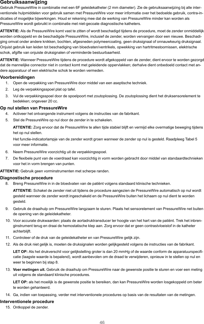 46GebruiksaanwijzingGebruik PressureWire in combinatie met een 6F geleidekatheter (2 mm diameter). Zie de gebruiksaanwijzing bij alle inter-ventionele hulpmiddelen voor gebruik samen met PressureWire voor meer informatie over het bedoelde gebruik, contra-in-dicaties of mogelijke bijwerkingen. Houd er rekening mee dat de werking van PressureWire minder kan worden alsPressureWire wordt gebruikt in combinatie met niet-gecoate diagnostische katheters.ATTENTIE: Als de PressureWire komt vast te zitten of wordt beschadigd tijdens de procedure, moet de zender onmiddellijkworden ontkoppeld en de beschadigde PressureWire, inclusief de zender, worden vervangen door een nieuwe. Beschadi-ging omvat onder andere knikken, bochten, afgesneden polymeercoating, geen druksignaal of onnauwkeurig druksignaal.Onjuist gebruik kan leiden tot beschadiging van bloedvaten/ventrikels, opwekking van hartritmestoornissen, elektrischeschok, afgifte van onjuiste druksignalen of verminderde bestuurbaarheid.ATTENTIE: Wanneer PressureWire tijdens de procedure wordt afgekoppeld van de zender, dient ervoor te worden gezorgddat de mannelijke connector niet in contact komt met geleidende oppervlakken; derhalve dient onbedoeld contact met an-dere apparatuur of een elektrische schok te worden vermeden.Voorbereidingen1. Open de verpakking van PressureWire door middel van een aseptische techniek.2. Leg de verpakkingsspoel plat op tafel.3. Vul de verpakkingsspoel door de spoelpoort met zoutoplossing. De zoutoplossing dient het druksensorelement tebedekken; ongeveer 20 cc.Op nul stellen van PressureWire4. Activeer het ontvangende instrument volgens de instructies van de fabrikant.5. Stel de PressureWire op nul door de zender in te schakelen.ATTENTIE: Zorg ervoor dat de PressureWire te allen tijde stabiel blijft en vermijd elke overmatige beweging tijdenshet op nul stellen.Het functie-indicatorlampje van de zender wordt groen wanneer de zender op nul is gesteld. Raadpleeg Tabel 5voor meer informatie.6. Neem PressureWire voorzichtig uit de verpakkingsspoel.7. De flexibele punt van de voerdraad kan voorzichtig in vorm worden gebracht door middel van standaardtechniekenvoor het in vorm brengen van punten.ATTENTIE: Gebruik geen vorminstrumenten met scherpe randen.Diagnostische procedure8. Breng PressureWire in in de bloedvaten van de patiënt volgens standaard klinische technieken.ATTENTIE: Schakel de zender niet uit tijdens de procedure aangezien de PressureWire automatisch op nul wordtgesteld wanneer de zender wordt ingeschakeld en de PressureWire buiten het lichaam op nul dient te wordengesteld.9. Gebruik de draaihulp om PressureWire langzaam te sturen. Plaats het sensorelement van PressureWire net buitende opening van de geleidekatheter.10. Voor accurate drukwaarden: plaats de aortadruktransducer ter hoogte van het hart van de patiënt. Trek het inbren-ginstrument terug en draai de hemostatische klep aan. Zorg ervoor dat er geen contrastvloeistof in de katheterachterblijft.11. Controleer of de druk van de geleidekatheter en van PressureWire gelijk zijn.12. Als de druk niet gelijk is, moeten de druksignalen worden gelijkgesteld volgens de instructies van de fabrikant.LET OP: Als het drukverschil voor gelijkstelling groter is dan 20 mmHg of de waarde conform de apparatuurspecifi-catie (laagste waarde is bepalend), wordt aanbevolen om de draad te verwijderen, opnieuw in te stellen op nul enweer te beginnen bij stap 8.13. Voer metingen uit. Gebruik de draaihulp om PressureWire naar de gewenste positie te sturen en voer een metinguit volgens de standaard klinische procedures.LET OP: als het moeilijk is de gewenste positie te bereiken, dan kan PressureWire worden losgekoppeld om beterte worden gehanteerd.14. Ga, indien van toepassing, verder met interventionele procedures op basis van de resultaten van de metingen.Interventionele procedure15. Ontkoppel de zender.