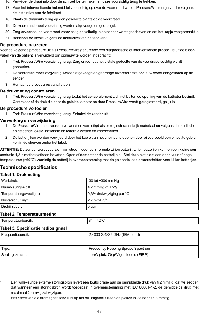 4716. Verwijder de draaihulp door de schroef los te maken en deze voorzichtig terug te trekken.17. Voer het interventionele hulpmiddel voorzichtig op over de voerdraad van de PressureWire en ga verder volgensde instructies van de fabrikant.18. Plaats de draaihulp terug op een geschikte plaats op de voerdraad.19. De voerdraad moet voorzichtig worden afgeveegd en gedroogd.20. Zorg ervoor dat de voerdraad voorzichtig en volledig in de zender wordt geschoven en dat het kapje vastgemaakt is.21. Behandel de laesie volgens de instructies van de fabrikant.De procedure pauzerenVoer de volgende procedure uit als PressureWire gedurende een diagnostische of interventionele procedure uit de bloed-vaten van de patiënt is verwijderd om opnieuw te worden ingebracht:1. Trek PressureWire voorzichtig terug. Zorg ervoor dat het distale gedeelte van de voerdraad vochtig wordtgehouden.2. De voerdraad moet zorgvuldig worden afgeveegd en gedroogd alvorens deze opnieuw wordt aangesloten op dezender.3. Herhaal de procedures vanaf stap 8.De drukmeting controleren1. Trek PressureWire voorzichtig terug totdat het sensorelement zich net buiten de opening van de katheter bevindt.Controleer of de druk die door de geleidekatheter en door PressureWire wordt geregistreerd, gelijk is.De procedure voltooien1. Trek PressureWire voorzichtig terug. Schakel de zender uit.Verwerking en verwijdering1. De PressureWire moet worden verwerkt en vernietigd als biologisch schadelijk materiaal en volgens de medischeen geldende lokale, nationale en federale wetten en voorschriften.2. De batterij kan worden verwijderd door het kapje aan het uiteinde te openen door bijvoorbeeld een pincet te gebrui-ken in de sleuven onder het label.ATTENTIE: De zender wordt voorzien van stroom door een normale Li-ion batterij. Li-ion batterijen kunnen een kleine con-centratie 1,2-dimethoxyethaan bevatten. Open of demonteer de batterij niet. Stel deze niet bloot aan open vuur of hogetemperaturen (&gt;60°C).Vernietig de batterij in overeenstemming met de geldende lokale voorschriften voor Li-ion batterijen.Technische specificatiesTabel 1. DrukmetingWerkdruk: -30 tot +300 mmHgNauwkeurigheid1) : ≤ 2 mmHg of ± 2%Temperatuurgevoeligheid: 0,3% drukwijziging per °CNulverschuiving: &lt; 7 mmHg/hBedrijfsduur: 3 uurTabel 2. TemperatuurmetingTemperatuurbereik: 34 – 42°CTabel 3. Specificatie radiosignaalFrequentiebereik: 2.4000-2.4835 GHz (ISM-band)Type: Frequency Hopping Spread SpectrumStralingskracht: 1 mW piek, 70 μW gemiddeld (EIRP)1) Een willekeurige externe storingsbron levert een foutbijdrage aan de gemiddelde druk van ≤ 2 mmHg, dat wil zeggendat wanneer een storingsbron wordt toegepast in overeenstemming met IEC 60601-1-2, de gemiddelde druk metmaximaal 2 mmHg zal wijzigen.Het effect van elektromagnetische ruis op het druksignaal tussen de pieken is kleiner dan 3 mmHg.