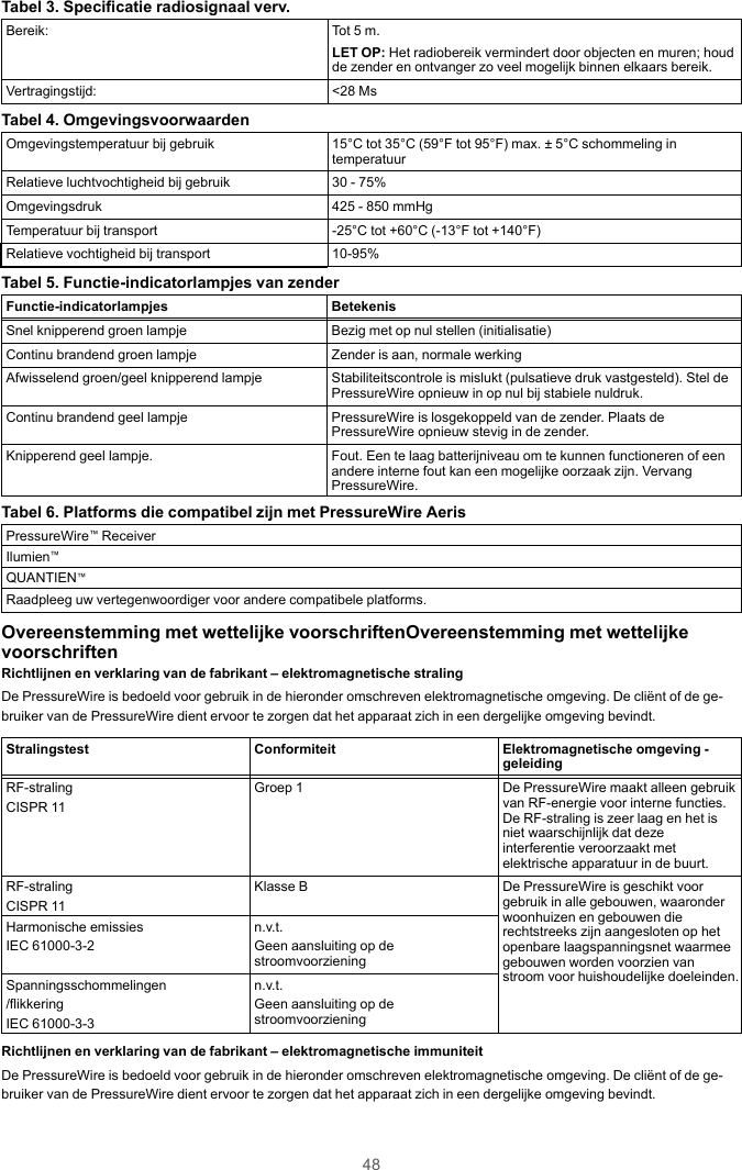 48Tabel 3. Specificatie radiosignaal verv.Bereik: Tot 5 m.LET OP: Het radiobereik vermindert door objecten en muren; houdde zender en ontvanger zo veel mogelijk binnen elkaars bereik.Vertragingstijd: &lt;28 MsTabel 4. OmgevingsvoorwaardenOmgevingstemperatuur bij gebruik 15°C tot 35°C (59°F tot 95°F) max. ± 5°C schommeling intemperatuurRelatieve luchtvochtigheid bij gebruik 30 - 75%Omgevingsdruk 425 - 850 mmHgTemperatuur bij transport -25°C tot +60°C (-13°F tot +140°F)Relatieve vochtigheid bij transport 10-95%Tabel 5. Functie-indicatorlampjes van zenderFunctie-indicatorlampjes BetekenisSnel knipperend groen lampje Bezig met op nul stellen (initialisatie)Continu brandend groen lampje Zender is aan, normale werkingAfwisselend groen/geel knipperend lampje Stabiliteitscontrole is mislukt (pulsatieve druk vastgesteld). Stel dePressureWire opnieuw in op nul bij stabiele nuldruk.Continu brandend geel lampje PressureWire is losgekoppeld van de zender. Plaats dePressureWire opnieuw stevig in de zender.Knipperend geel lampje. Fout. Een te laag batterijniveau om te kunnen functioneren of eenandere interne fout kan een mogelijke oorzaak zijn. VervangPressureWire.Tabel 6. Platforms die compatibel zijn met PressureWire AerisPressureWire™ReceiverIlumien™QUANTIEN™Raadpleeg uw vertegenwoordiger voor andere compatibele platforms.Overeenstemming met wettelijke voorschriftenOvereenstemming met wettelijkevoorschriftenRichtlijnen en verklaring van de fabrikant – elektromagnetische stralingDe PressureWire is bedoeld voor gebruik in de hieronder omschreven elektromagnetische omgeving. De cliënt of de ge-bruiker van de PressureWire dient ervoor te zorgen dat het apparaat zich in een dergelijke omgeving bevindt.Stralingstest Conformiteit Elektromagnetische omgeving -geleidingRF-stralingCISPR 11Groep 1 De PressureWire maakt alleen gebruikvan RF-energie voor interne functies.De RF-straling is zeer laag en het isniet waarschijnlijk dat dezeinterferentie veroorzaakt metelektrische apparatuur in de buurt.RF-stralingCISPR 11Klasse B De PressureWire is geschikt voorgebruik in alle gebouwen, waaronderwoonhuizen en gebouwen dierechtstreeks zijn aangesloten op hetopenbare laagspanningsnet waarmeegebouwen worden voorzien vanstroom voor huishoudelijke doeleinden.Harmonische emissiesIEC 61000-3-2n.v.t.Geen aansluiting op destroomvoorzieningSpanningsschommelingen/flikkeringIEC 61000-3-3n.v.t.Geen aansluiting op destroomvoorzieningRichtlijnen en verklaring van de fabrikant – elektromagnetische immuniteitDe PressureWire is bedoeld voor gebruik in de hieronder omschreven elektromagnetische omgeving. De cliënt of de ge-bruiker van de PressureWire dient ervoor te zorgen dat het apparaat zich in een dergelijke omgeving bevindt.