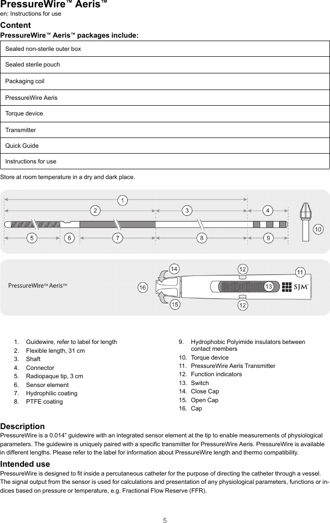 5PressureWire™Aeris™en: Instructions for useContentPressureWire™Aeris™packages include:Sealed non-sterile outer boxSealed sterile pouchPackaging coilPressureWire AerisTorque deviceTransmitterQuick GuideInstructions for useStore at room temperature in a dry and dark place.1. Guidewire, refer to label for length2. Flexible length, 31 cm3. Shaft4. Connector5. Radiopaque tip, 3 cm6. Sensor element7. Hydrophilic coating8. PTFE coating9. Hydrophobic Polyimide insulators betweencontact members10. Torque device11. PressureWire Aeris Transmitter12. Function indicators13. Switch14. Close Cap15. Open Cap16. CapDescriptionPressureWire is a 0.014” guidewire with an integrated sensor element at the tip to enable measurements of physiologicalparameters. The guidewire is uniquely paired with a specific transmitter for PressureWire Aeris. PressureWire is availablein different lengths. Please refer to the label for information about PressureWire length and thermo compatibility.Intended usePressureWire is designed to fit inside a percutaneous catheter for the purpose of directing the catheter through a vessel.The signal output from the sensor is used for calculations and presentation of any physiological parameters, functions or in-dices based on pressure or temperature, e.g. Fractional Flow Reserve (FFR).