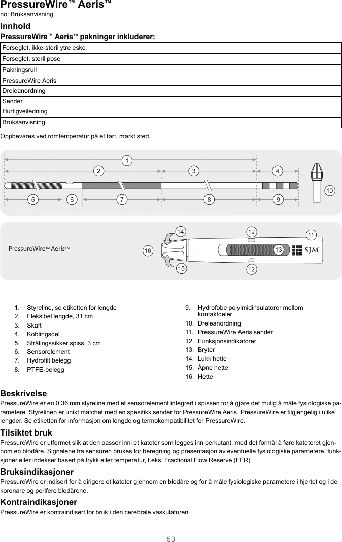 53PressureWire™Aeris™no: BruksanvisningInnholdPressureWire™Aeris™pakninger inkluderer:Forseglet, ikke-steril ytre eskeForseglet, steril posePakningsrullPressureWire AerisDreieanordningSenderHurtigveiledningBruksanvisningOppbevares ved romtemperatur på et tørt, mørkt sted.1. Styreline, se etiketten for lengde2. Fleksibel lengde, 31 cm3. Skaft4. Koblingsdel5. Strålingssikker spiss, 3 cm6. Sensorelement7. Hydrofilt belegg8. PTFE-belegg9. Hydrofobe polyimidinsulatorer mellomkontaktdeler10. Dreieanordning11. PressureWire Aeris sender12. Funksjonsindikatorer13. Bryter14. Lukk hette15. Åpne hette16. HetteBeskrivelsePressureWire er en 0,36 mm styreline med et sensorelement integrert i spissen for å gjøre det mulig å måle fysiologiske pa-rametere. Styrelinen er unikt matchet med en spesifikk sender for PressureWire Aeris. PressureWire er tilgjengelig i ulikelengder. Se etiketten for informasjon om lengde og termokompatibilitet for PressureWire.Tilsiktet brukPressureWire er utformet slik at den passer inni et kateter som legges inn perkutant, med det formål å føre kateteret gjen-nom en blodåre. Signalene fra sensoren brukes for beregning og presentasjon av eventuelle fysiologiske parametere, funk-sjoner eller indekser basert på trykk eller temperatur, f.eks. Fractional Flow Reserve (FFR).BruksindikasjonerPressureWire er indisert for å dirigere et kateter gjennom en blodåre og for å måle fysiologiske parametere i hjertet og i dekoronare og perifere blodårene.KontraindikasjonerPressureWire er kontraindisert for bruk i den cerebrale vaskulaturen.