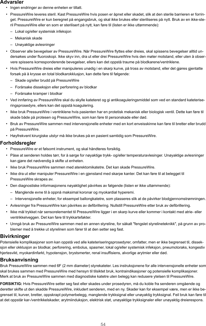 54Advarsler▪Ingen endringer av denne enheten er tillatt.▪PressureWire leveres steril. Kast PressureWire hvis posen er åpnet eller skadet, slik at den sterile barrieren er forrin-get. PressureWire er kun beregnet på engangsbruk, og skal ikke brukes eller steriliseres på nytt. Bruk av en ikke-ste-ril PressureWire eller en som er sterilisert på nytt, kan føre til (listen er ikke uttømmende):– Lokal og/eller systemisk infeksjon– Mekanisk skade– Unøyaktige avlesninger▪Observer alle bevegelser av PressureWire. Når PressureWire flyttes eller dreies, skal spissens bevegelser alltid un-dersøkes under fluoroskopi. Ikke skyv inn, dra ut eller drei PressureWire hvis den møter motstand, eller uten å obser-vere spissens korresponderende bevegelser, ellers kan det oppstå traume på blodkarene/ventriklene.▪Hvis PressureWire dreies eller manipuleres unødig i en skarp kurve, på tross av motstand, eller det gjøres gjentatteforsøk på å krysse en total blodkarokklusjon, kan dette føre til følgende:– Skade og/eller brudd på PressureWire– Forårsake disseksjon eller perforering av blodkar– Forårsake kramper i blodkar▪Ved innføring av PressureWire skal du skylle kateteret og gi antikoaguleringsmiddel som ved en standard kateterise-ringsprosedyre, ellers kan det oppstå koagulering.▪Ikke bruk PressureWire i ventriklene hvis pasienten har en protetisk mekanisk eller biologisk ventil. Dette kan føre tilskade både på protesen og PressureWire, som kan føre til personskade eller død.▪Bruk av PressureWire sammen med intervensjonelle enheter med en kort enveisskinne kan føre til bretter eller bruddpå PressureWire.▪Høyfrekvent kirurgiske utstyr må ikke brukes på en pasient samtidig som PressureWire.Forholdsregler▪PressureWire er et følsomt instrument, og skal håndteres forsiktig.▪Påse at senderen holdes tørr, for å sørge for nøyaktige trykk- og/eller temperaturavlesinger. Unøyaktige avlesningerkan gjøre det nødvendig å skifte ut enheten.▪Ikke bruk PressureWire sammen med aterektomikatetre. Det kan skade PressureWire.▪Ikke dra ut eller manipuler PressureWire i en gjenstand med skarpe kanter. Det kan føre til at belegget tilPressureWire skrapes av.▪Den diagnostiske informasjonens nøyaktighet påvirkes av følgende (listen er ikke uttømmende):– Manglende evne til å oppnå maksimal koronar og myokardial hyperemi.– Intervensjonelle enheter, for eksempel ballongkatetre, som plasseres slik at de påvirker blodgjennomstrømningen.▪Avlesninger fra PressureWire kan påvirkes av defibrillering. Nullstill PressureWire etter bruk av defibrillering.▪Ikke mål trykket når sensorelementet til PressureWire ligger i en skarp kurve eller kommer i kontakt med atrie- ellerventrikkelveggen. Det kan føre til trykkartefakter.▪Unngå bruk av PressureWire sammen med en annen styreline, for såkalt &quot;fengslet styrelineteknikk&quot;, på grunn av pro-blemer med å trekke ut styrelinen som fører til at den setter seg fast.BivirkningerPotensielle komplikasjoner som kan oppstå ved alle kateteriseringsprosedyrer, omfatter, men er ikke begrenset til, dissek-sjon eller okklusjon av blodkar, perforering, embolus, spasmer, lokal og/eller systemisk infeksjon, pneumotoraks, kongestivhjertesvikt, myokardinfarkt, hypotensjon, brystsmerter, renal insuffisiens, alvorlige arytmier eller død.BruksanvisningBruk PressureWire sammen med 6F (2 mm diameter) styrekateter. Les instruksjonene for alle intervensjonelle enheter somskal brukes sammen med PressureWire med hensyn til tilsiktet bruk, kontraindikasjoner og potensielle komplikasjoner.Merk at bruk av PressureWire sammen med diagnostiske katetre uten belegg kan redusere ytelsen til PressureWire.FORSIKTIG: Hvis PressureWire setter seg fast eller skades under prosedyren, må du koble fra senderen omgående ogderetter skifte ut den skadde PressureWire, inkludert senderen, med en ny. Skader kan for eksempel være, men er ikke be-grenset til, kurver, bretter, oppskrapt polymerbelegg, manglende trykksignal eller unøyaktig trykksignal. Feil bruk kan føre tilat det oppstår kar-/ventrikkelskader, arytmiinduksjon, elektrisk støt, unøyaktige trykksignaler eller unøyaktig dreierespons.